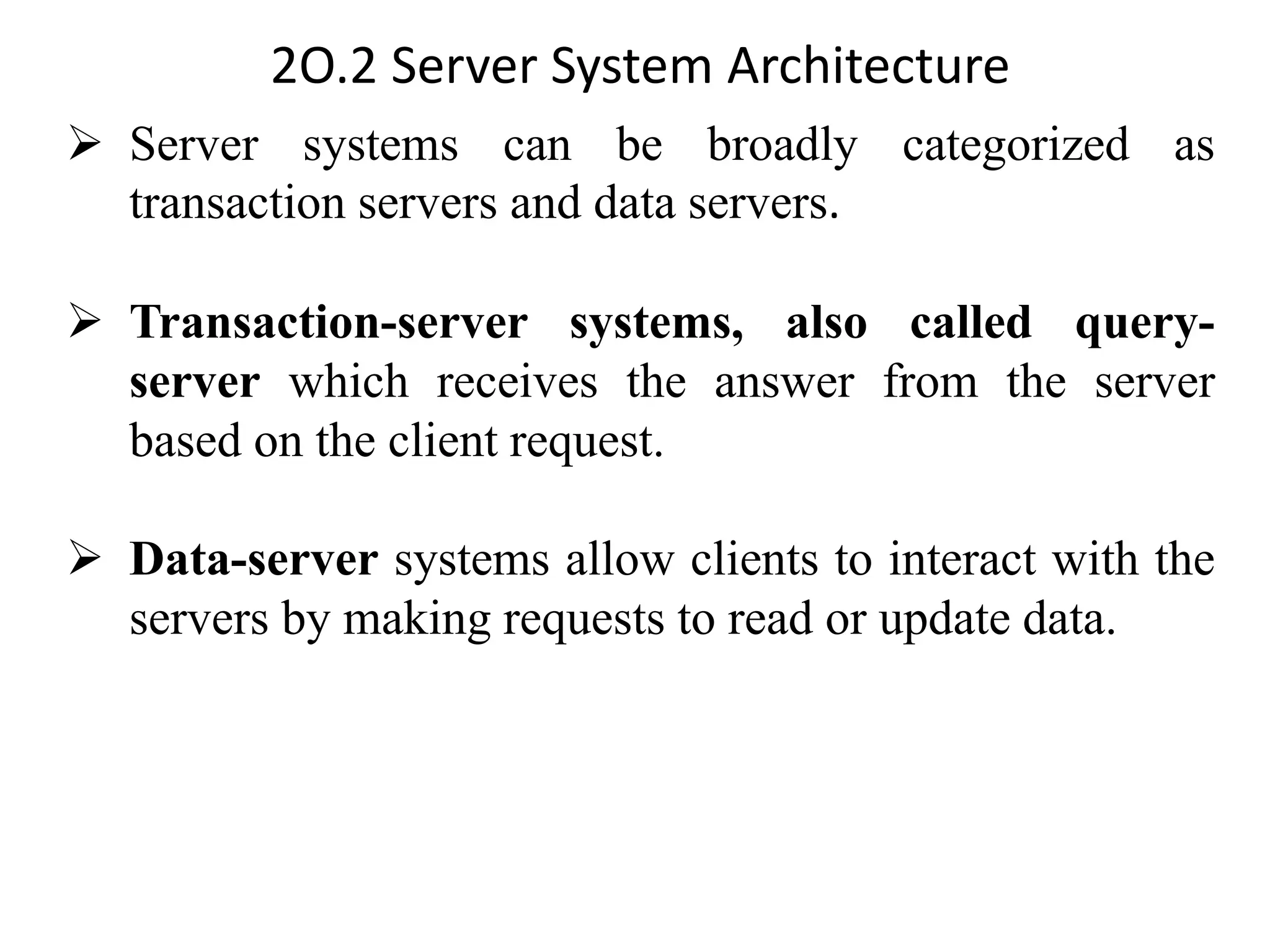 2O.2 Server System Architecture ➢ Server systems can be broadly categorized as transaction servers and data servers. ➢ Transaction-server systems, also called query- server which receives the answer from the server based on the client request. ➢ Data-server systems allow clients to interact with the servers by making requests to read or update data. 