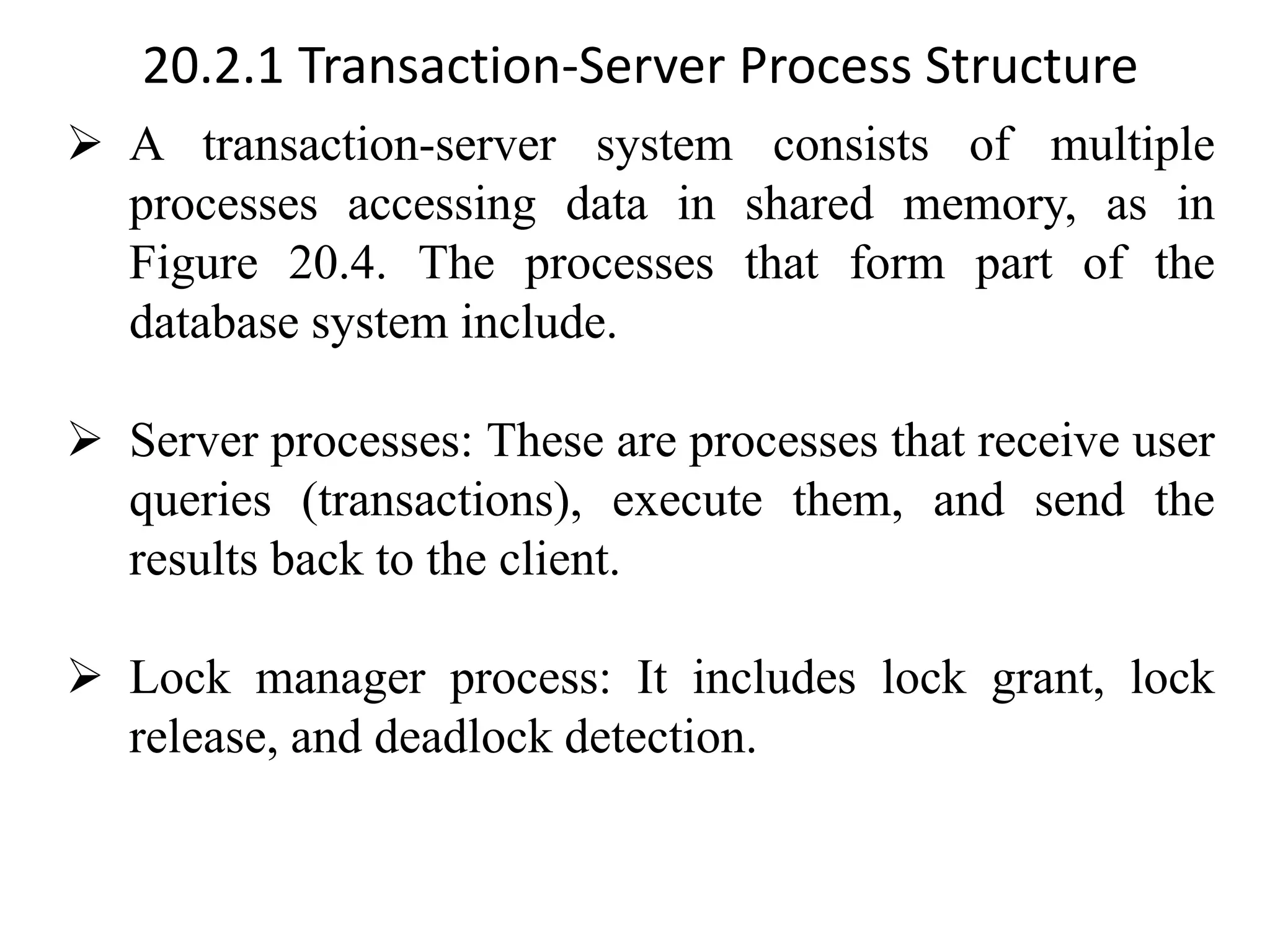 20.2.1 Transaction-Server Process Structure ➢ A transaction-server system consists of multiple processes accessing data in shared memory, as in Figure 20.4. The processes that form part of the database system include. ➢ Server processes: These are processes that receive user queries (transactions), execute them, and send the results back to the client. ➢ Lock manager process: It includes lock grant, lock release, and deadlock detection. 