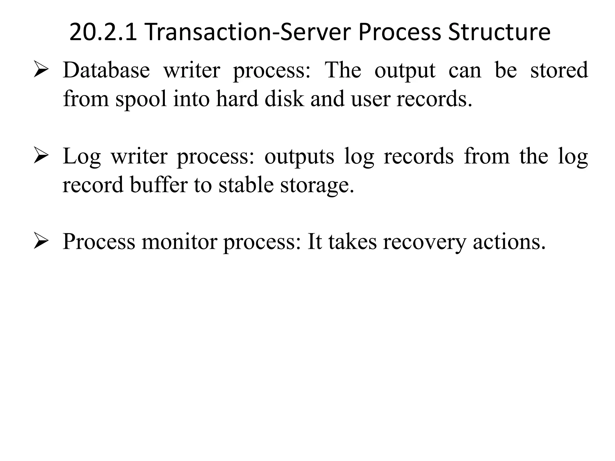 20.2.1 Transaction-Server Process Structure ➢ Database writer process: The output can be stored from spool into hard disk and user records. ➢ Log writer process: outputs log records from the log record buffer to stable storage. ➢ Process monitor process: It takes recovery actions. 