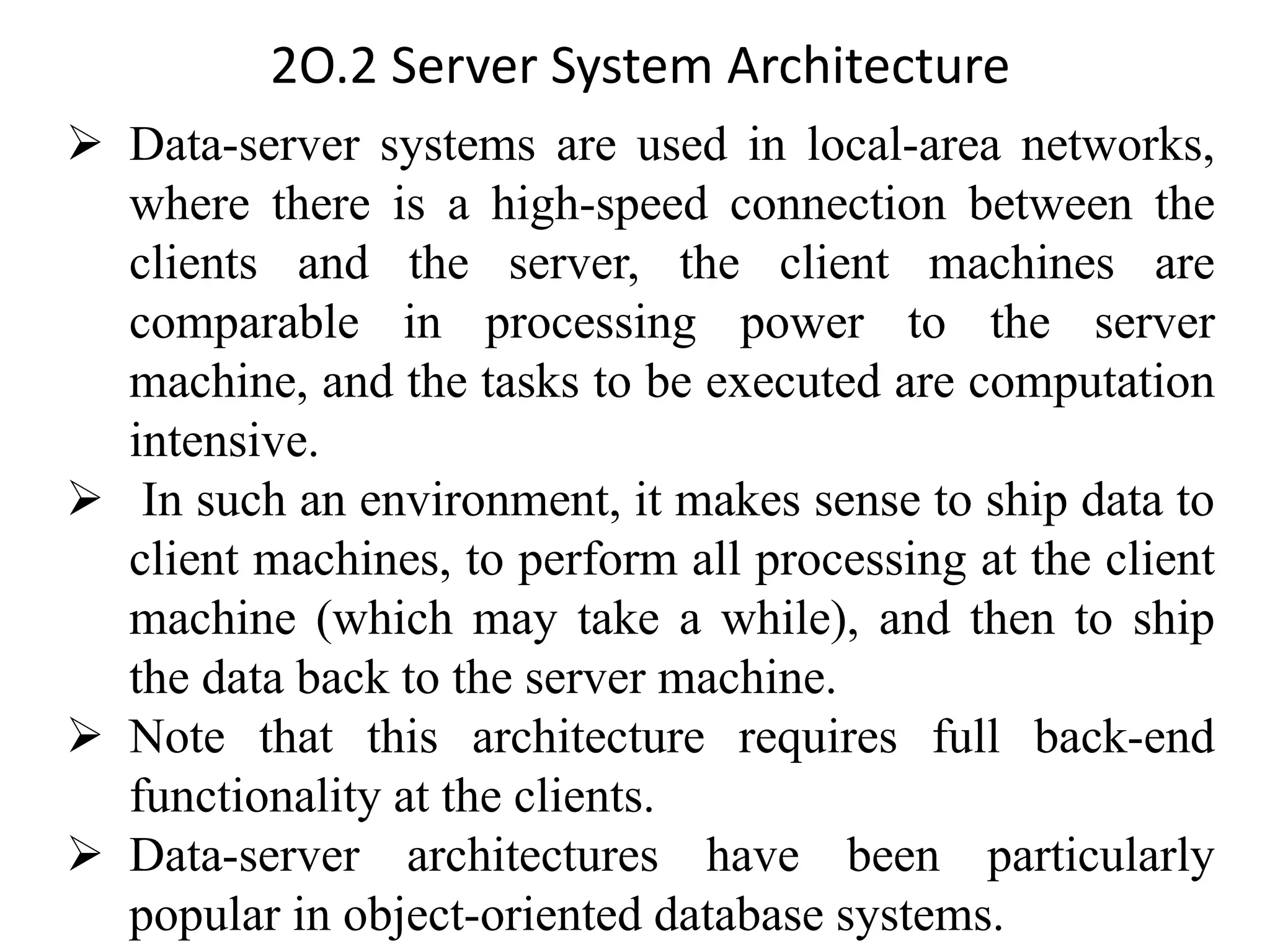 2O.2 Server System Architecture ➢ Data-server systems are used in local-area networks, where there is a high-speed connection between the clients and the server, the client machines are comparable in processing power to the server machine, and the tasks to be executed are computation intensive. ➢ In such an environment, it makes sense to ship data to client machines, to perform all processing at the client machine (which may take a while), and then to ship the data back to the server machine. ➢ Note that this architecture requires full back-end functionality at the clients. ➢ Data-server architectures have been particularly popular in object-oriented database systems. 
