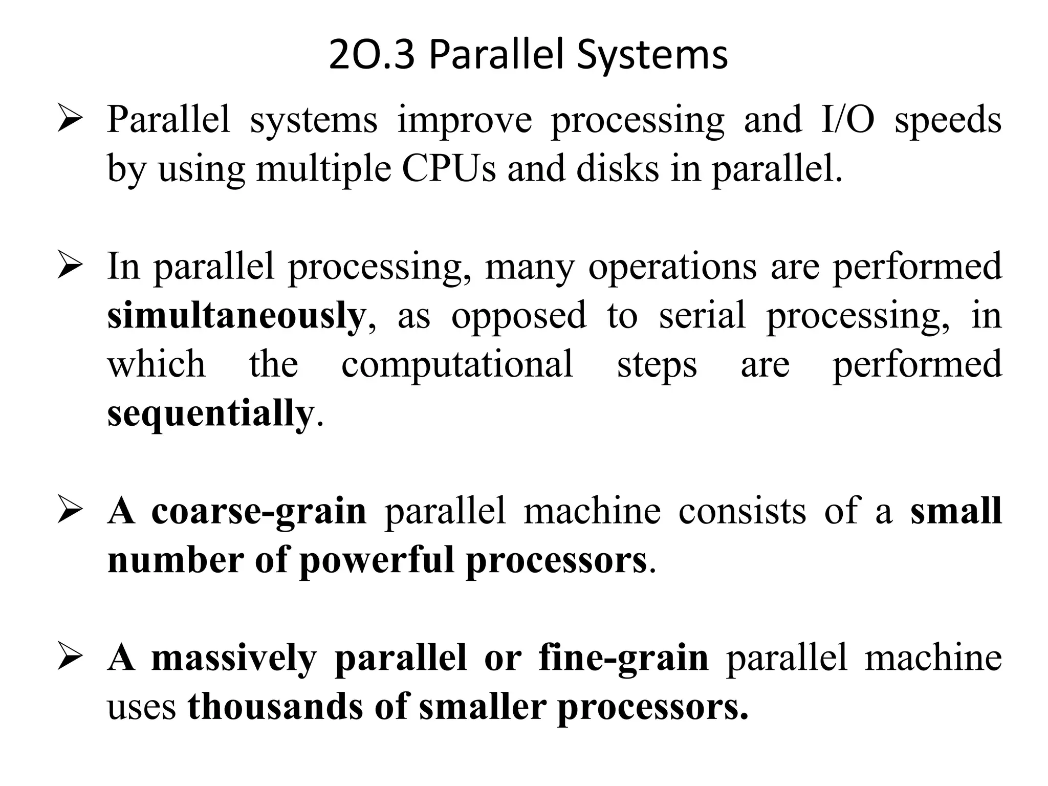 2O.3 Parallel Systems ➢ Parallel systems improve processing and I/O speeds by using multiple CPUs and disks in parallel. ➢ In parallel processing, many operations are performed simultaneously, as opposed to serial processing, in which the computational steps are performed sequentially. ➢ A coarse-grain parallel machine consists of a small number of powerful processors. ➢ A massively parallel or fine-grain parallel machine uses thousands of smaller processors. 