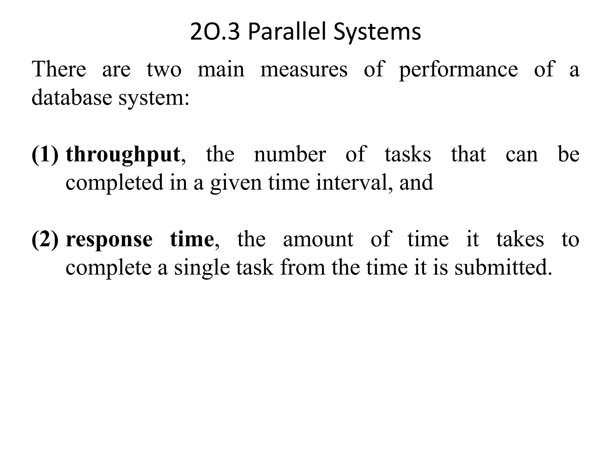 2O.3 Parallel Systems There are two main measures of performance of a database system: (1) throughput, the number of tasks that can be completed in a given time interval, and (2) response time, the amount of time it takes to complete a single task from the time it is submitted. 