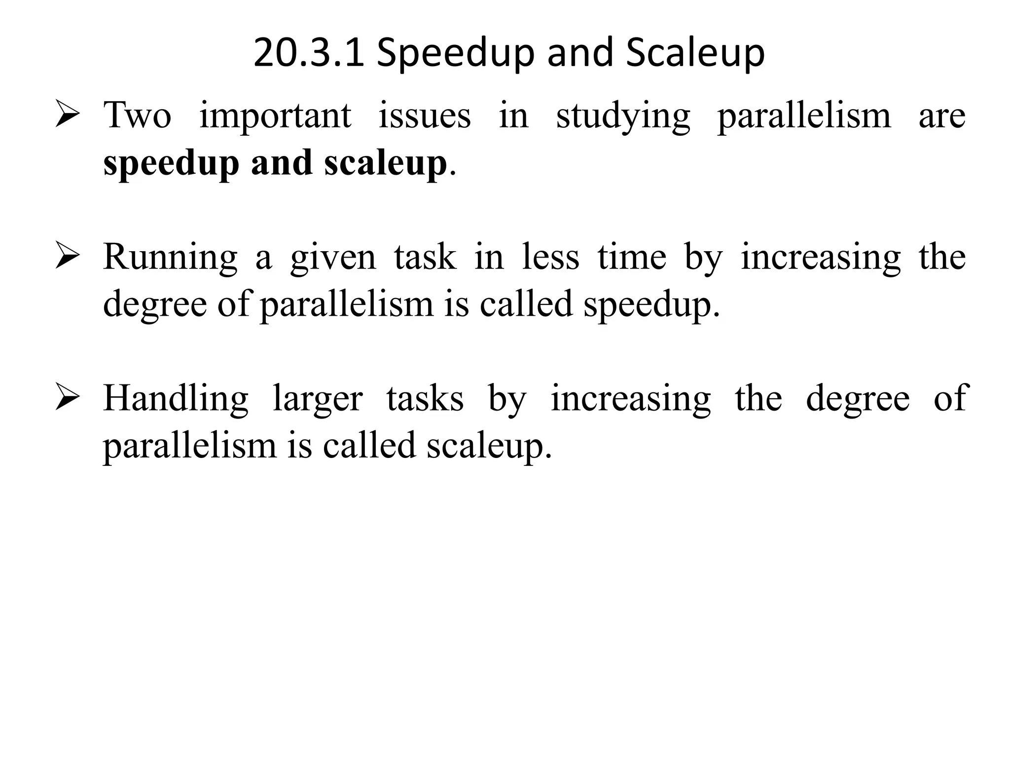 20.3.1 Speedup and Scaleup ➢ Two important issues in studying parallelism are speedup and scaleup. ➢ Running a given task in less time by increasing the degree of parallelism is called speedup. ➢ Handling larger tasks by increasing the degree of parallelism is called scaleup. 