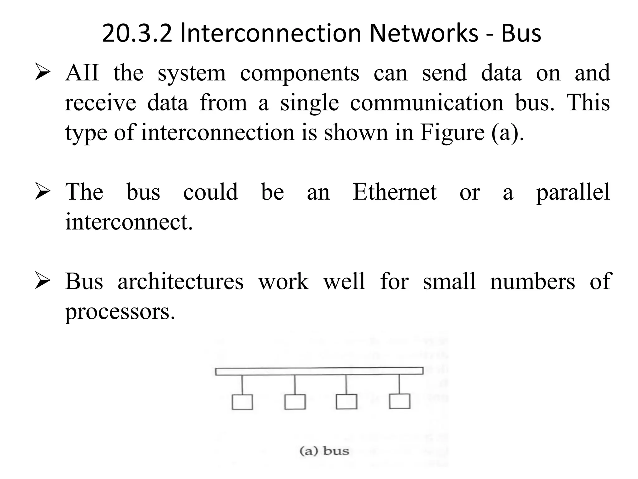 20.3.2 lnterconnection Networks - Bus ➢ AII the system components can send data on and receive data from a single communication bus. This type of interconnection is shown in Figure (a). ➢ The bus could be an Ethernet or a parallel interconnect. ➢ Bus architectures work well for small numbers of processors. 