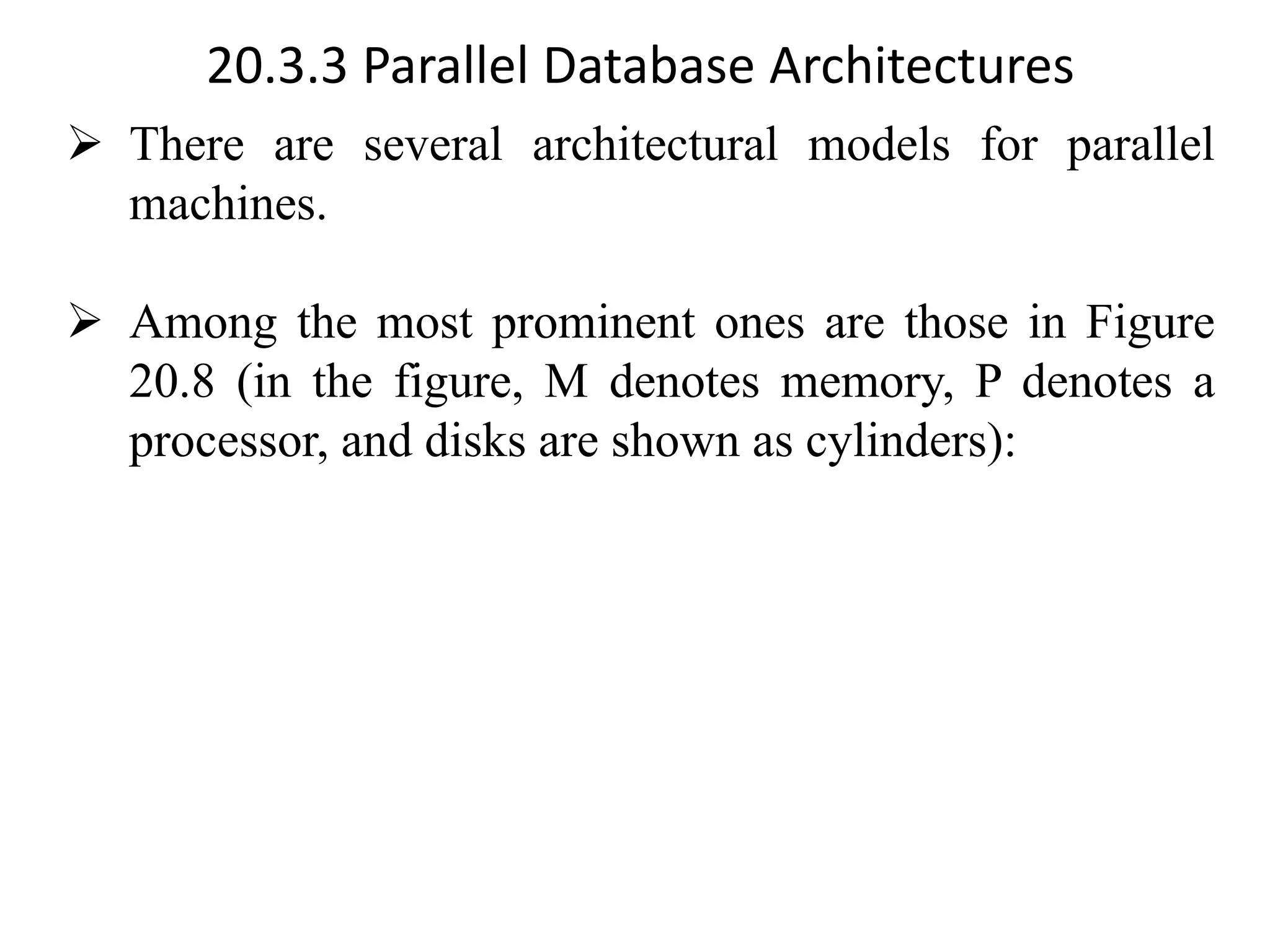 20.3.3 Parallel Database Architectures ➢ There are several architectural models for parallel machines. ➢ Among the most prominent ones are those in Figure 20.8 (in the figure, M denotes memory, P denotes a processor, and disks are shown as cylinders): 