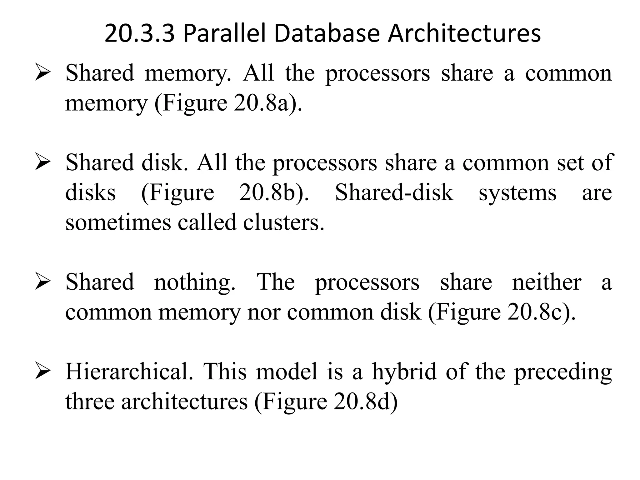 20.3.3 Parallel Database Architectures ➢ Shared memory. All the processors share a common memory (Figure 20.8a). ➢ Shared disk. All the processors share a common set of disks (Figure 20.8b). Shared-disk systems are sometimes called clusters. ➢ Shared nothing. The processors share neither a common memory nor common disk (Figure 20.8c). ➢ Hierarchical. This model is a hybrid of the preceding three architectures (Figure 20.8d) 