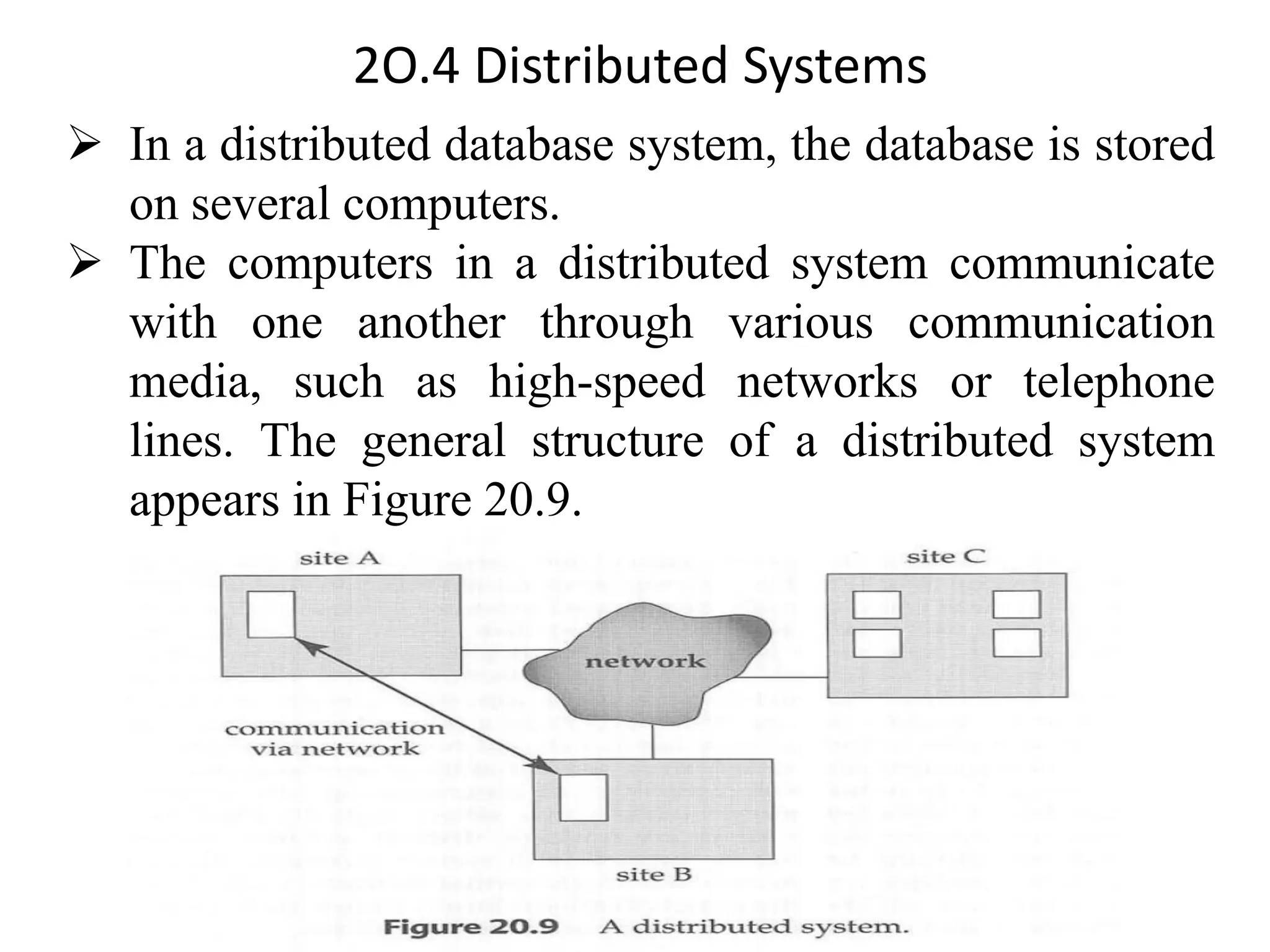 2O.4 Distributed Systems ➢ In a distributed database system, the database is stored on several computers. ➢ The computers in a distributed system communicate with one another through various communication media, such as high-speed networks or telephone lines. The general structure of a distributed system appears in Figure 20.9. 