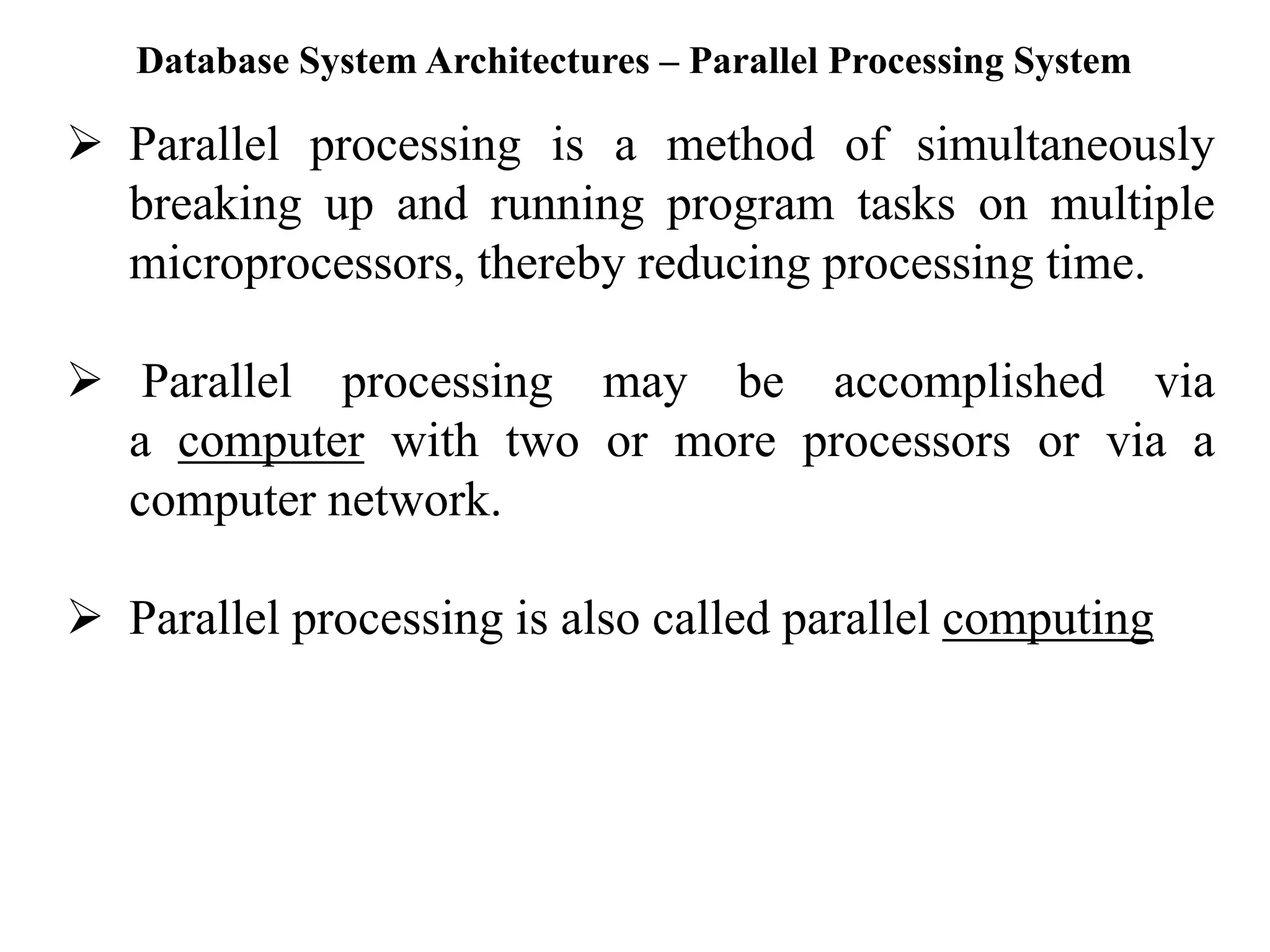 Database System Architectures – Parallel Processing System ➢ Parallel processing is a method of simultaneously breaking up and running program tasks on multiple microprocessors, thereby reducing processing time. ➢ Parallel processing may be accomplished via a computer with two or more processors or via a computer network. ➢ Parallel processing is also called parallel computing 