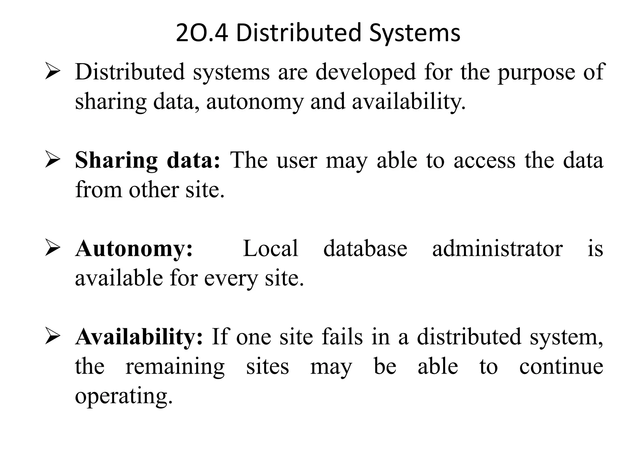 2O.4 Distributed Systems ➢ Distributed systems are developed for the purpose of sharing data, autonomy and availability. ➢ Sharing data: The user may able to access the data from other site. ➢ Autonomy: Local database administrator is available for every site. ➢ Availability: If one site fails in a distributed system, the remaining sites may be able to continue operating. 