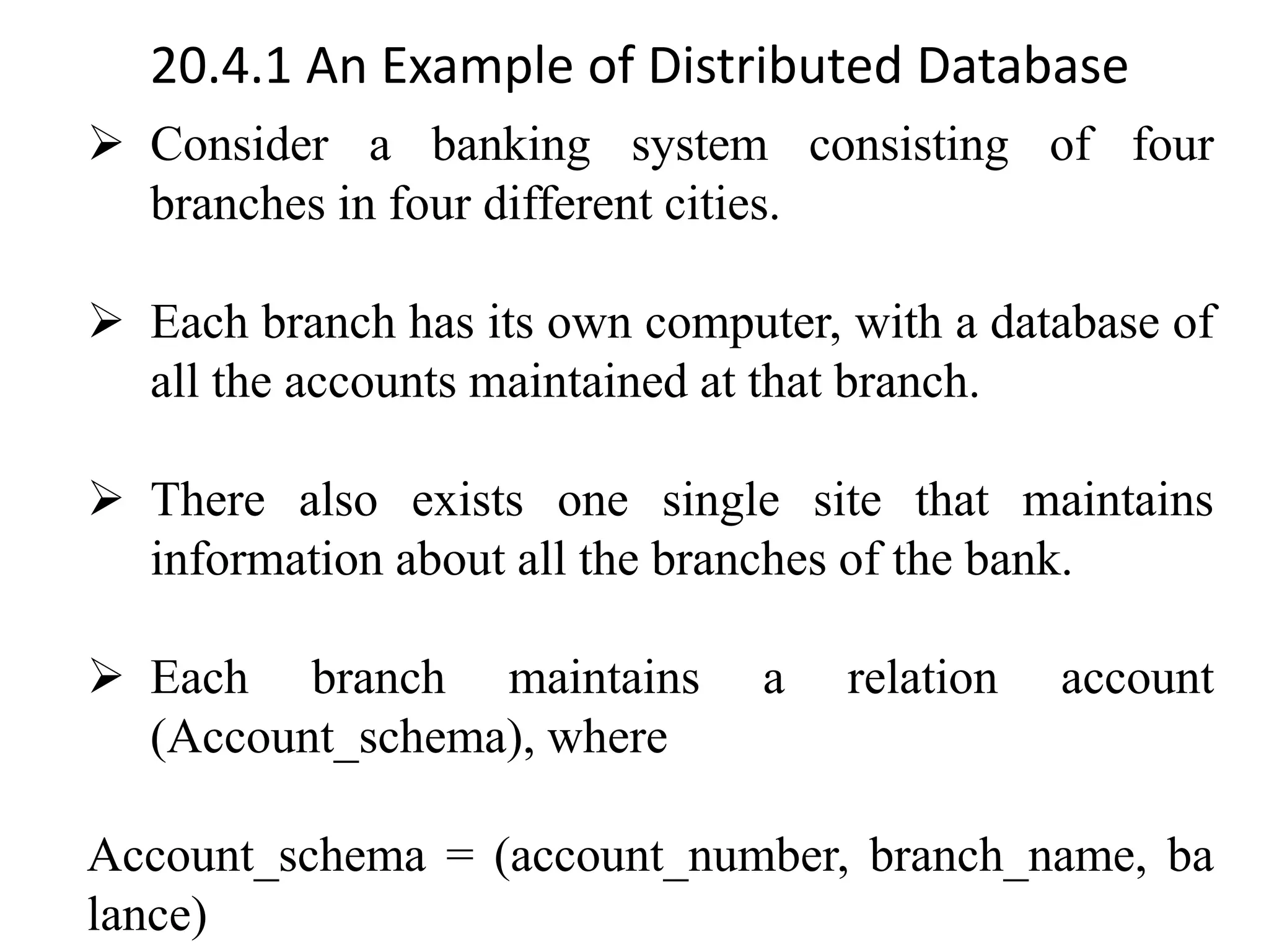 20.4.1 An Example of Distributed Database ➢ Consider a banking system consisting of four branches in four different cities. ➢ Each branch has its own computer, with a database of all the accounts maintained at that branch. ➢ There also exists one single site that maintains information about all the branches of the bank. ➢ Each branch maintains a relation account (Account_schema), where Account_schema = (account_number, branch_name, ba lance) 