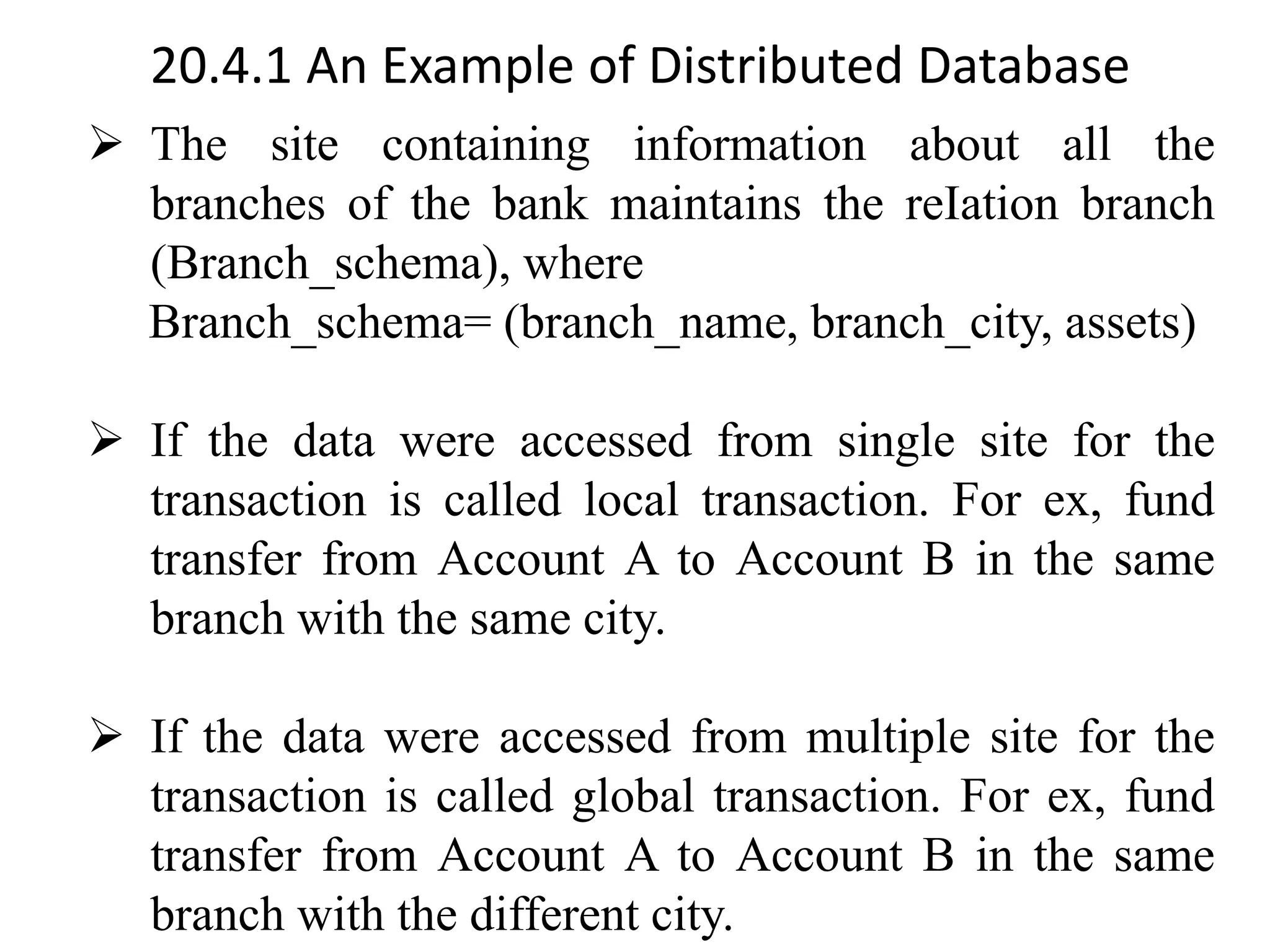 20.4.1 An Example of Distributed Database ➢ The site containing information about all the branches of the bank maintains the reIation branch (Branch_schema), where Branch_schema= (branch_name, branch_city, assets) ➢ If the data were accessed from single site for the transaction is called local transaction. For ex, fund transfer from Account A to Account B in the same branch with the same city. ➢ If the data were accessed from multiple site for the transaction is called global transaction. For ex, fund transfer from Account A to Account B in the same branch with the different city. 