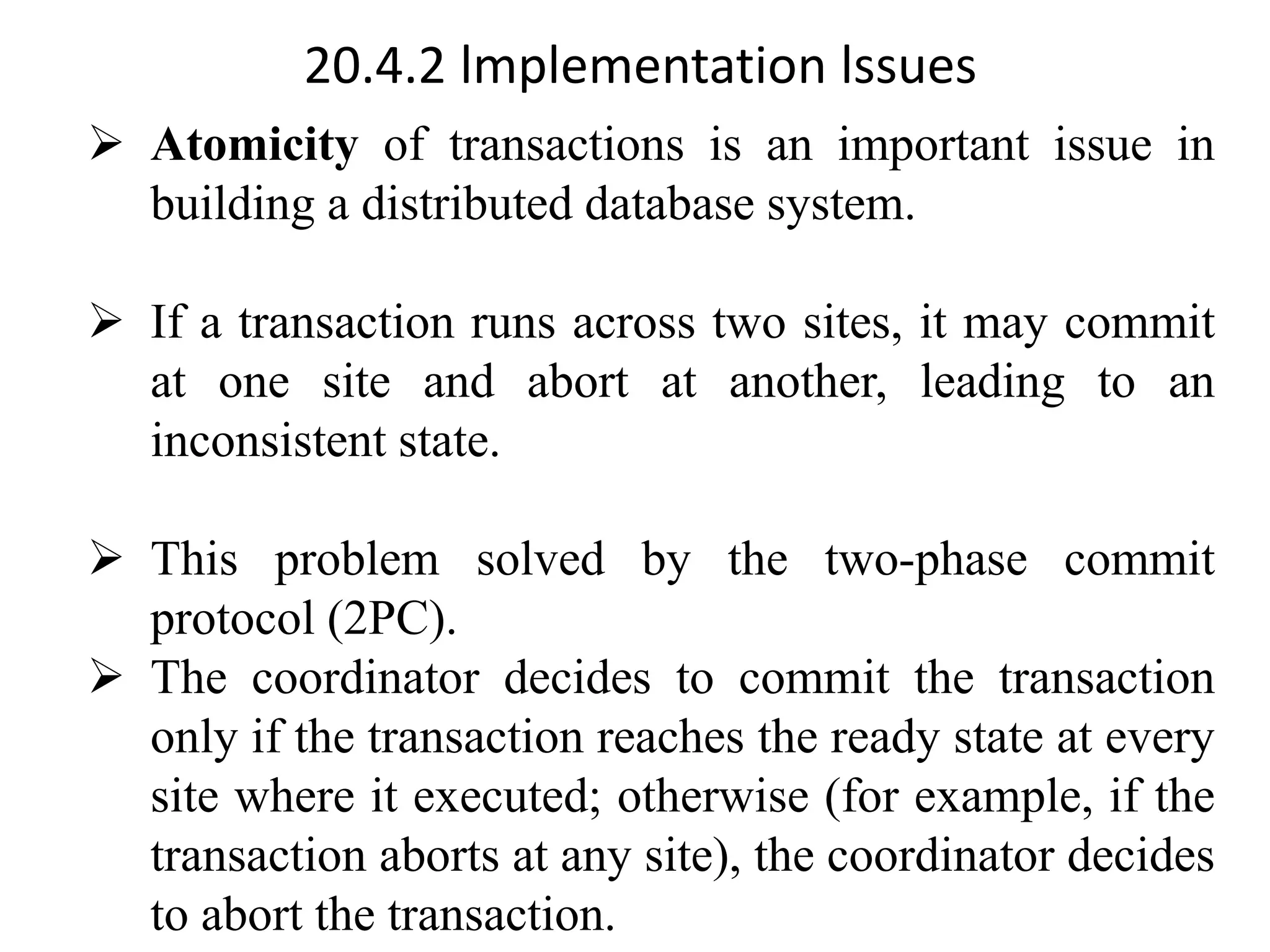 20.4.2 lmplementation lssues ➢ Atomicity of transactions is an important issue in building a distributed database system. ➢ If a transaction runs across two sites, it may commit at one site and abort at another, leading to an inconsistent state. ➢ This problem solved by the two-phase commit protocol (2PC). ➢ The coordinator decides to commit the transaction only if the transaction reaches the ready state at every site where it executed; otherwise (for example, if the transaction aborts at any site), the coordinator decides to abort the transaction. 