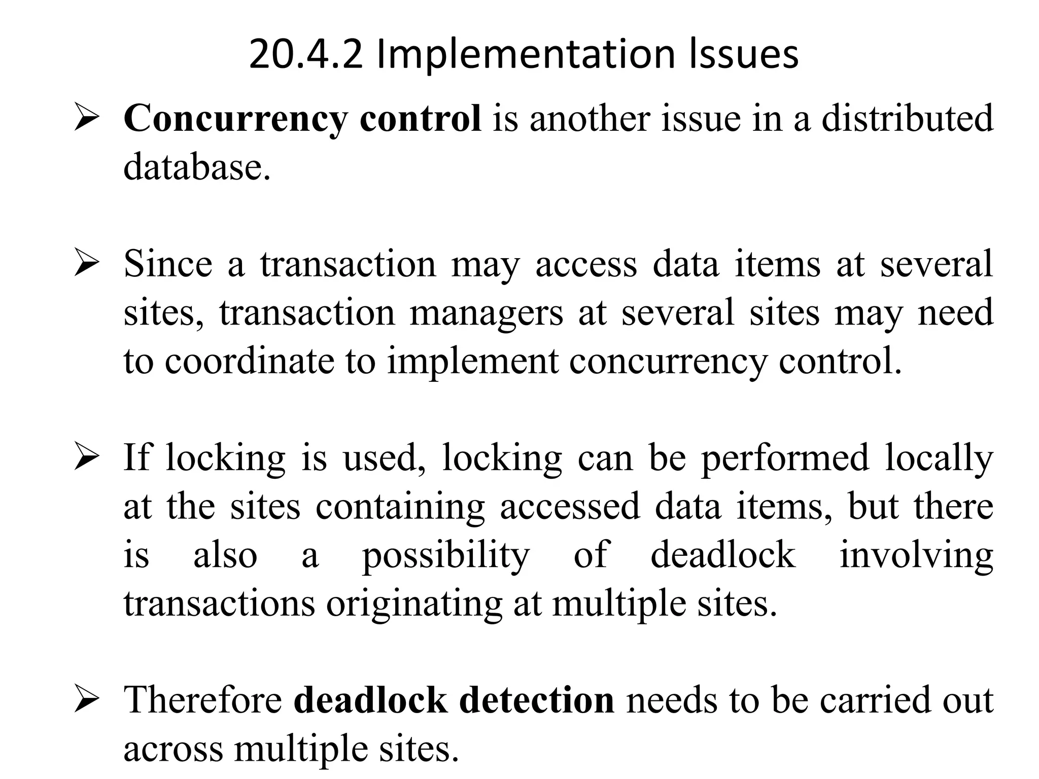 20.4.2 Implementation lssues ➢ Concurrency control is another issue in a distributed database. ➢ Since a transaction may access data items at several sites, transaction managers at several sites may need to coordinate to implement concurrency control. ➢ If locking is used, locking can be performed locally at the sites containing accessed data items, but there is also a possibility of deadlock involving transactions originating at multiple sites. ➢ Therefore deadlock detection needs to be carried out across multiple sites. 