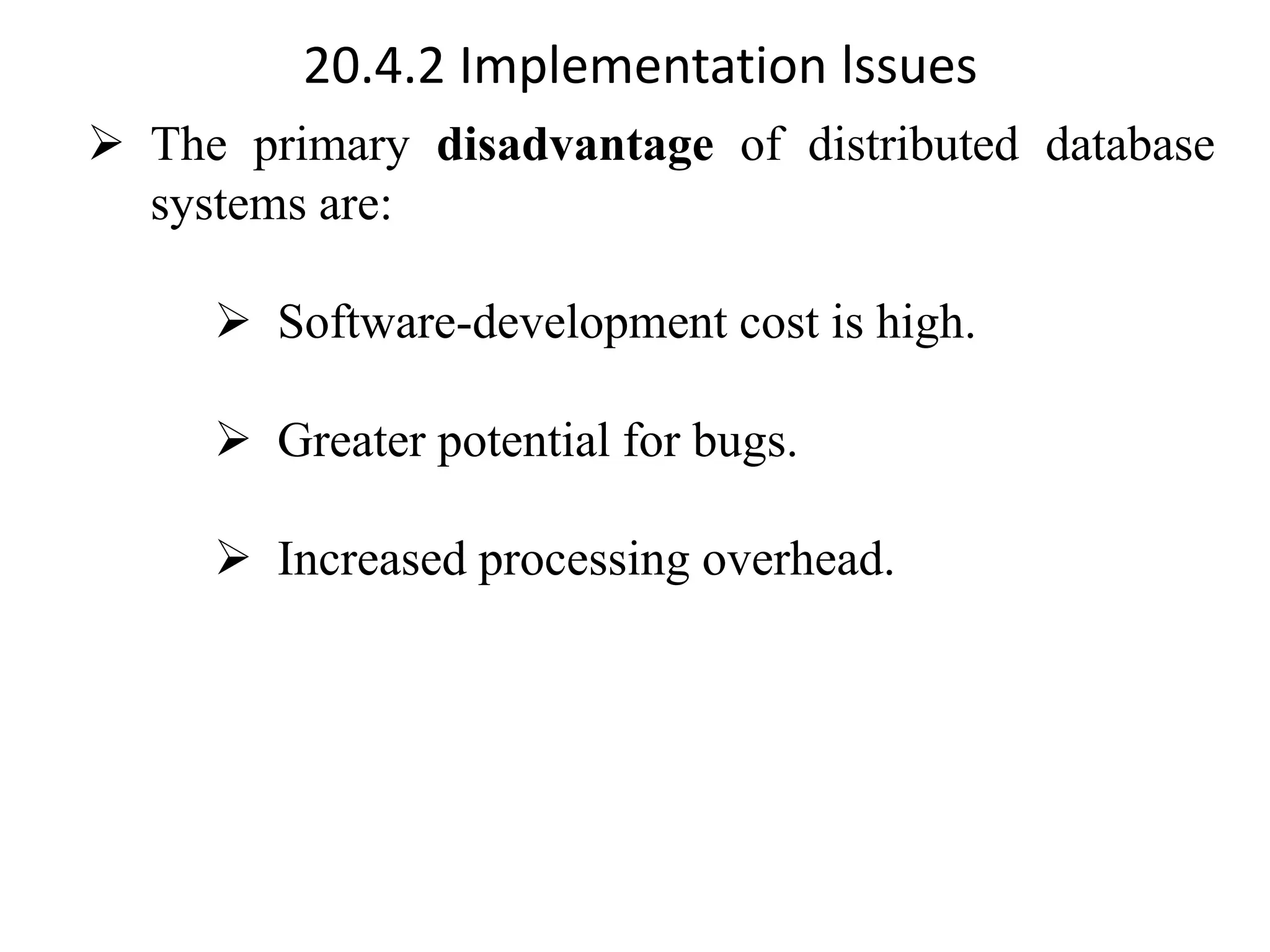 20.4.2 Implementation lssues ➢ The primary disadvantage of distributed database systems are: ➢ Software-development cost is high. ➢ Greater potential for bugs. ➢ Increased processing overhead. 