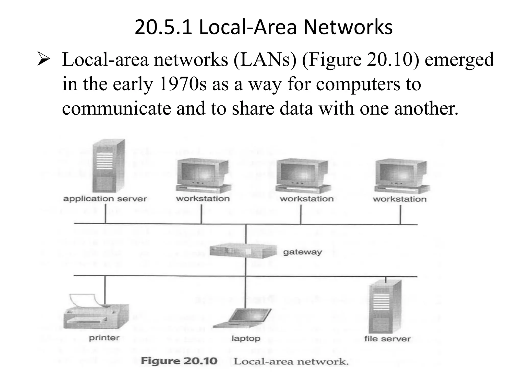 20.5.1 Local-Area Networks ➢ Local-area networks (LANs) (Figure 20.10) emerged in the early 1970s as a way for computers to communicate and to share data with one another. 