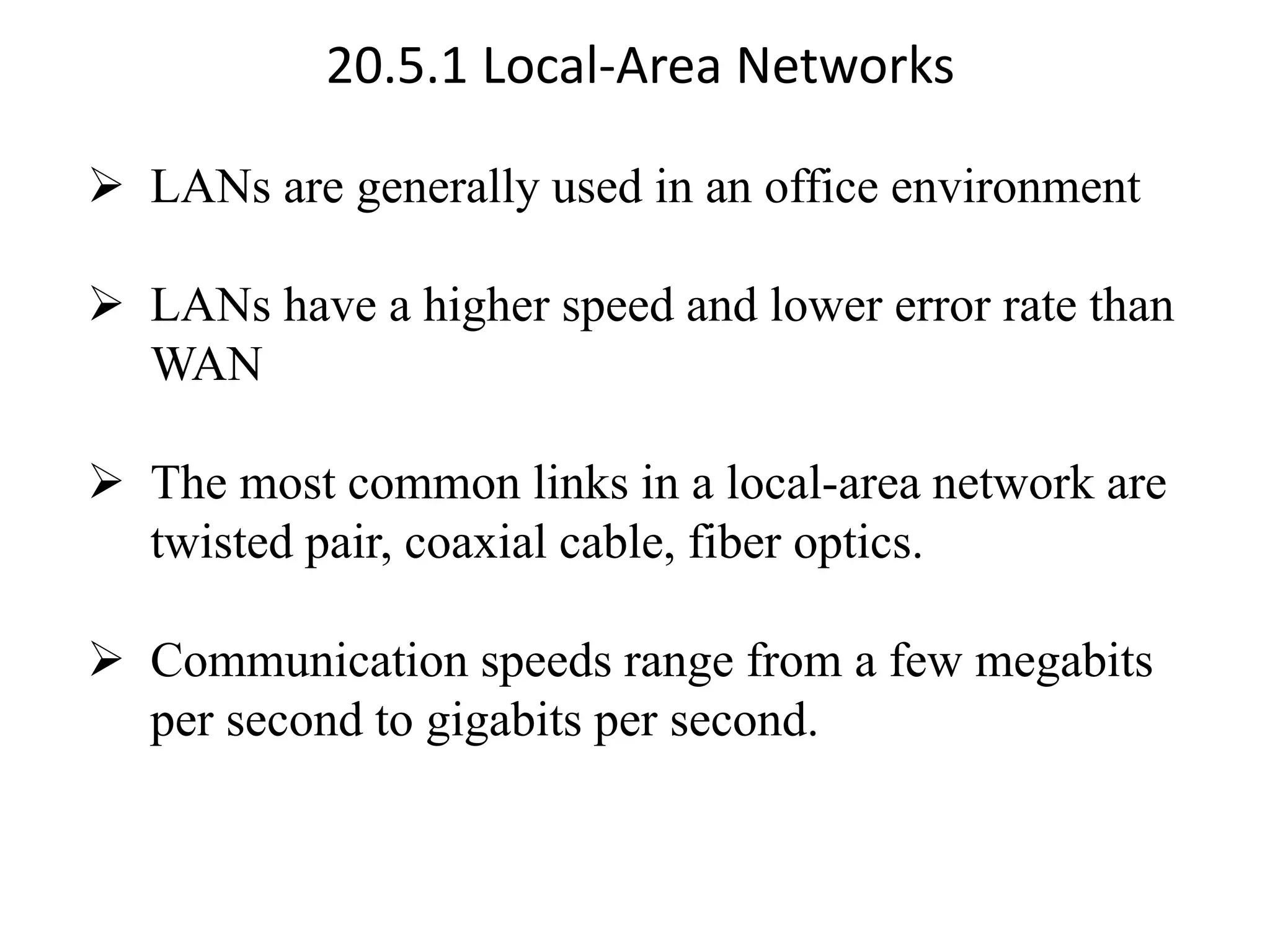 20.5.1 Local-Area Networks ➢ LANs are generally used in an office environment ➢ LANs have a higher speed and lower error rate than WAN ➢ The most common links in a local-area network are twisted pair, coaxial cable, fiber optics. ➢ Communication speeds range from a few megabits per second to gigabits per second. 