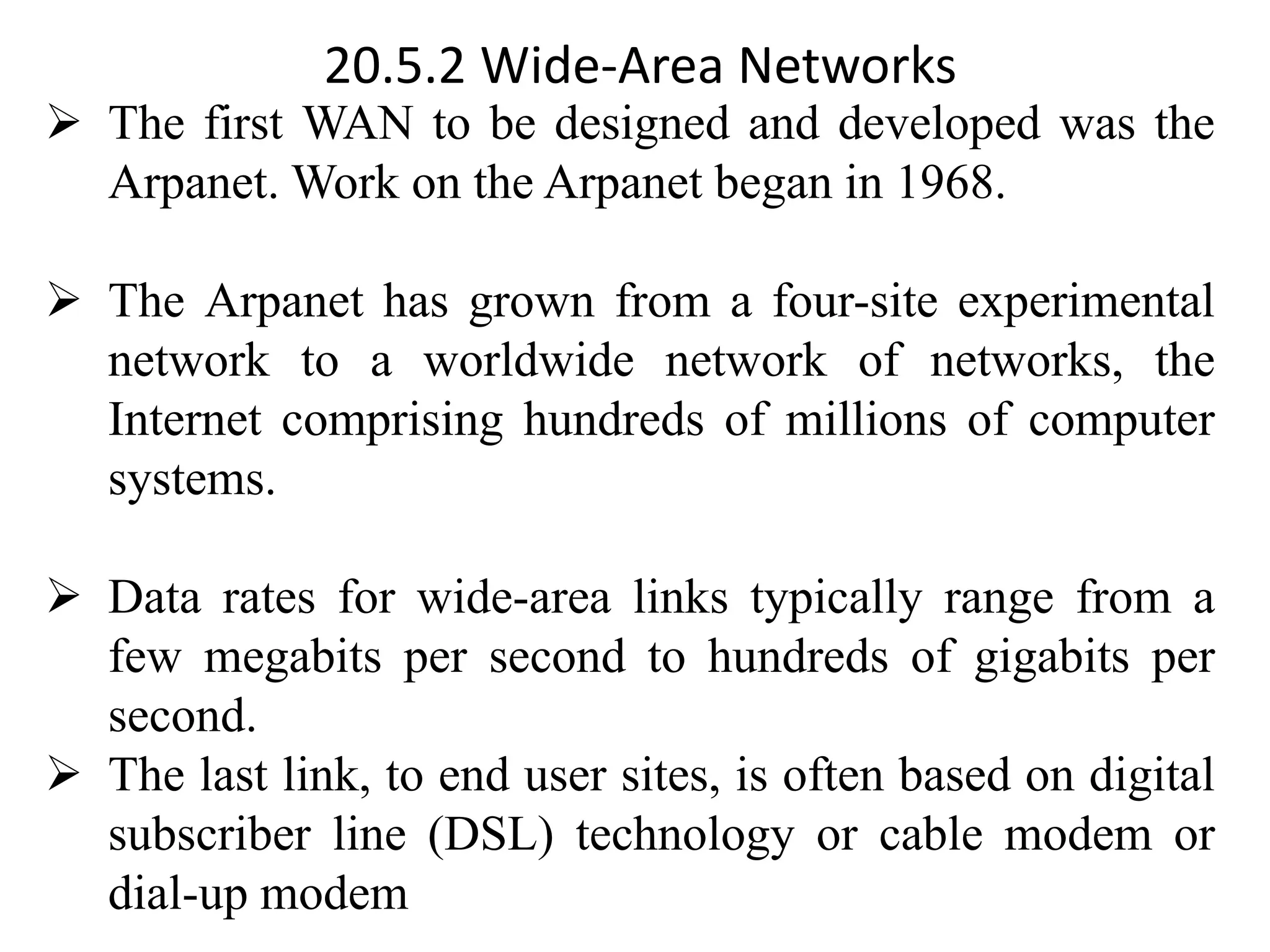 20.5.2 Wide-Area Networks ➢ The first WAN to be designed and developed was the Arpanet. Work on the Arpanet began in 1968. ➢ The Arpanet has grown from a four-site experimental network to a worldwide network of networks, the Internet comprising hundreds of millions of computer systems. ➢ Data rates for wide-area links typically range from a few megabits per second to hundreds of gigabits per second. ➢ The last link, to end user sites, is often based on digital subscriber line (DSL) technology or cable modem or dial-up modem 
