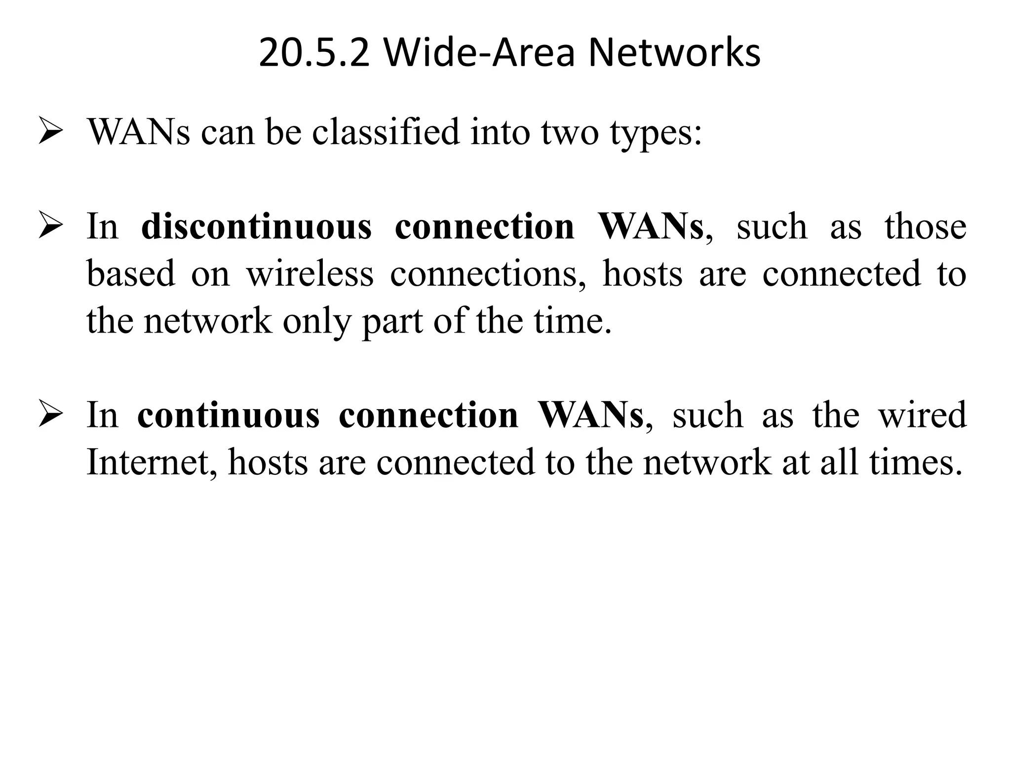 20.5.2 Wide-Area Networks ➢ WANs can be classified into two types: ➢ In discontinuous connection WANs, such as those based on wireless connections, hosts are connected to the network only part of the time. ➢ In continuous connection WANs, such as the wired Internet, hosts are connected to the network at all times. 