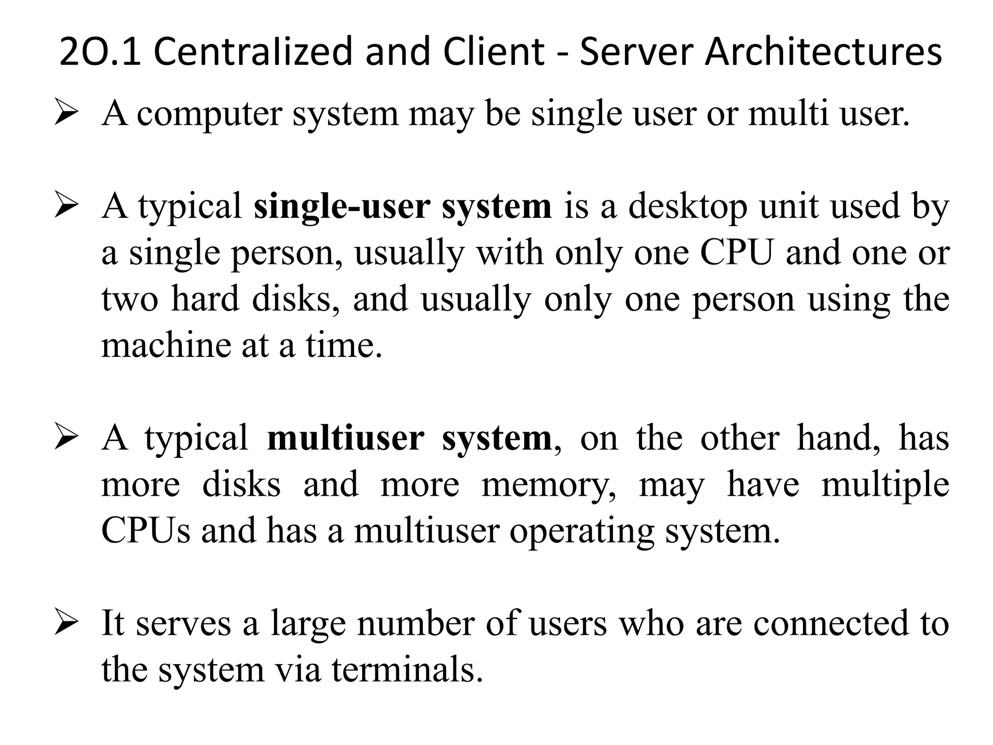 2O.1 CentraIized and Client - Server Architectures ➢ A computer system may be single user or multi user. ➢ A typical single-user system is a desktop unit used by a single person, usually with only one CPU and one or two hard disks, and usually only one person using the machine at a time. ➢ A typical multiuser system, on the other hand, has more disks and more memory, may have multiple CPUs and has a multiuser operating system. ➢ It serves a large number of users who are connected to the system via terminals. 