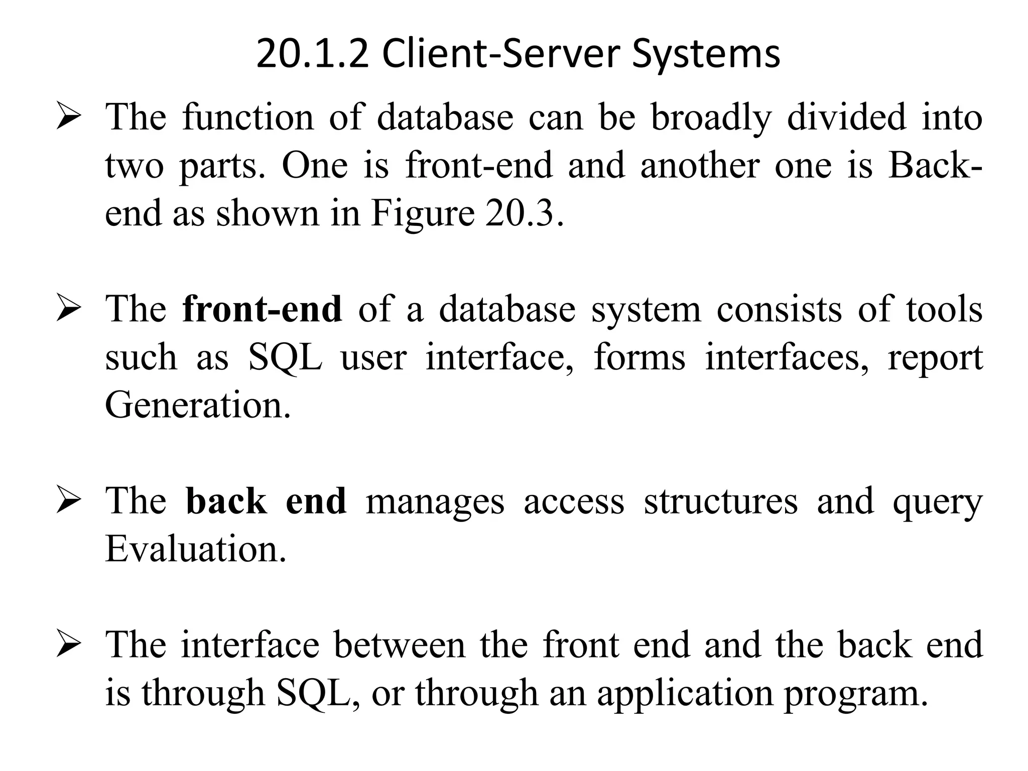 20.1.2 Client-Server Systems ➢ The function of database can be broadly divided into two parts. One is front-end and another one is Back- end as shown in Figure 20.3. ➢ The front-end of a database system consists of tools such as SQL user interface, forms interfaces, report Generation. ➢ The back end manages access structures and query Evaluation. ➢ The interface between the front end and the back end is through SQL, or through an application program. 