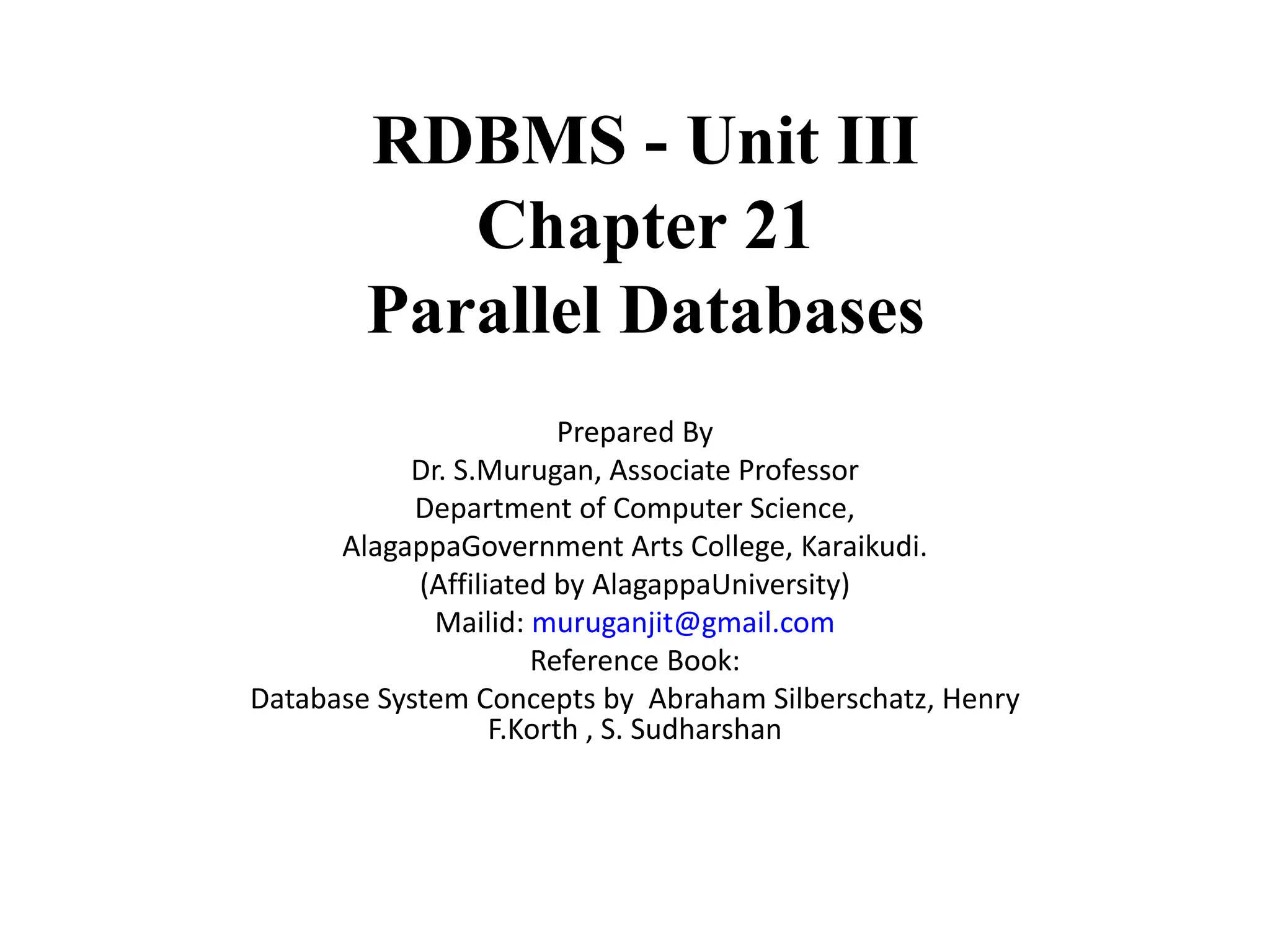 RDBMS - Unit III Chapter 21 Parallel Databases Prepared By Dr. S.Murugan, Associate Professor Department of Computer Science, AlagappaGovernment Arts College, Karaikudi. (Affiliated by AlagappaUniversity) Mailid: muruganjit@gmail.com Reference Book: Database System Concepts by Abraham Silberschatz, Henry F.Korth , S. Sudharshan 