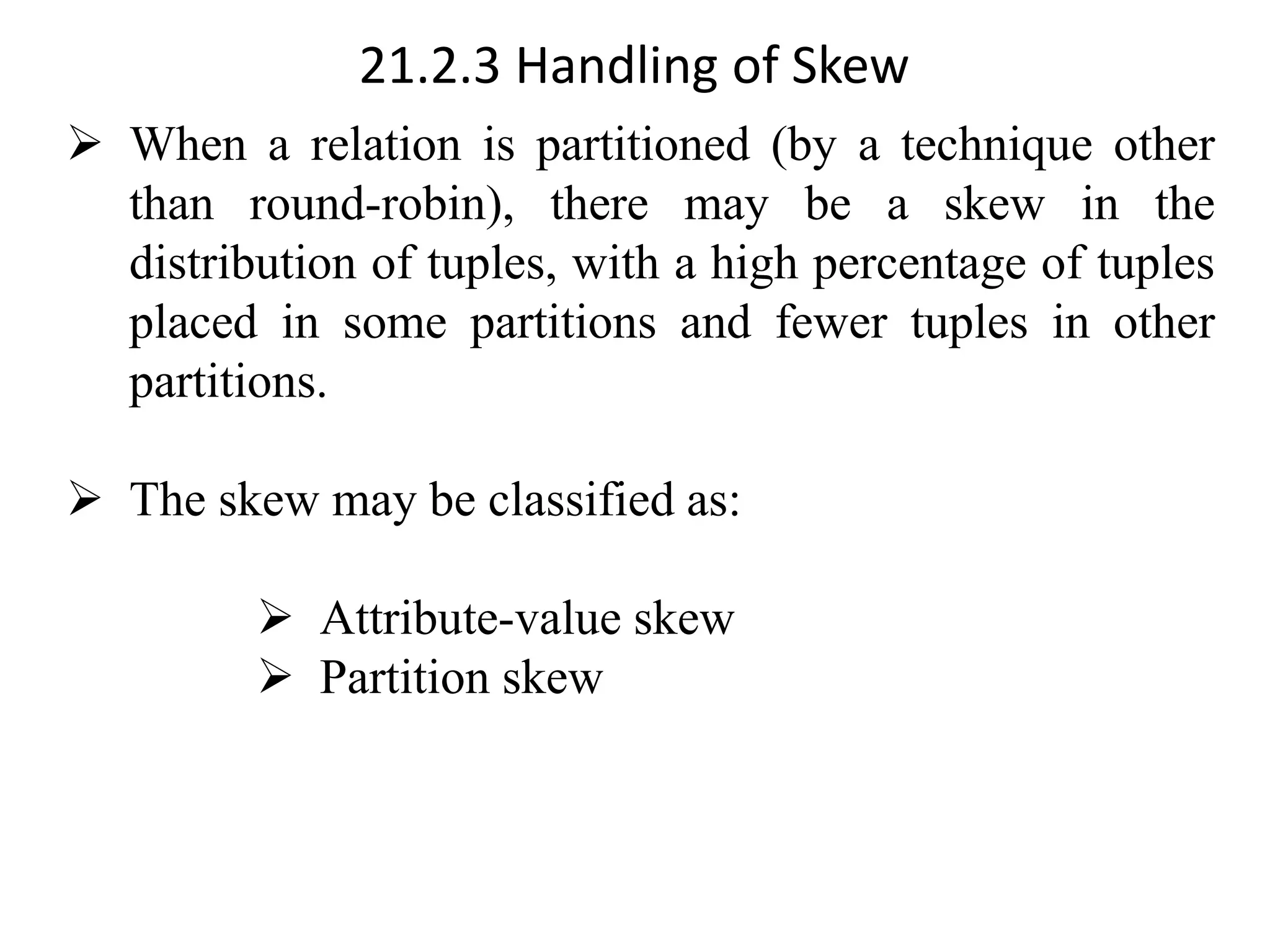 21.2.3 Handling of Skew ➢ When a relation is partitioned (by a technique other than round-robin), there may be a skew in the distribution of tuples, with a high percentage of tuples placed in some partitions and fewer tuples in other partitions. ➢ The skew may be classified as: ➢ Attribute-value skew ➢ Partition skew 
