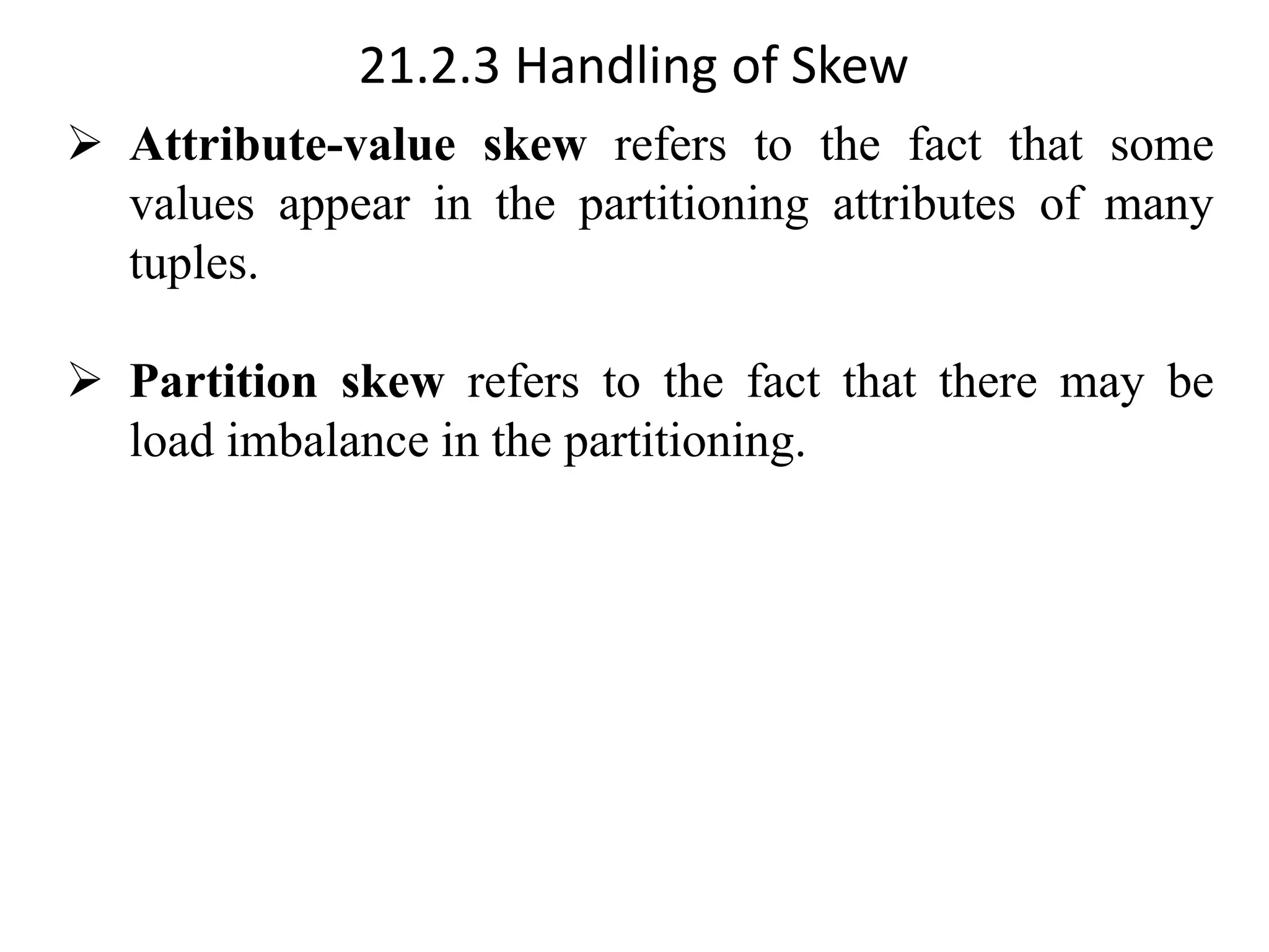 21.2.3 Handling of Skew ➢ Attribute-value skew refers to the fact that some values appear in the partitioning attributes of many tuples. ➢ Partition skew refers to the fact that there may be load imbalance in the partitioning. 
