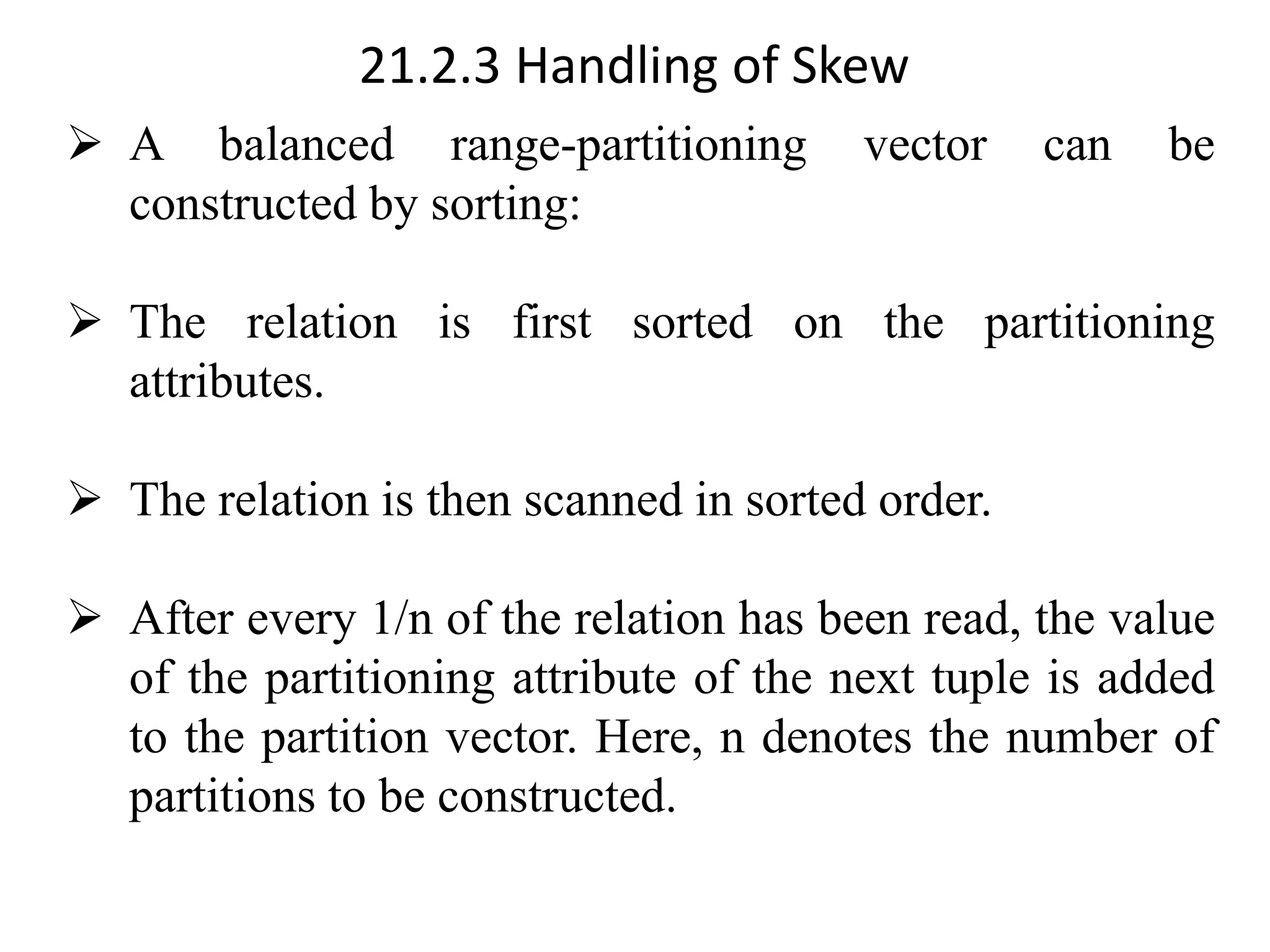 21.2.3 Handling of Skew ➢ A balanced range-partitioning vector can be constructed by sorting: ➢ The relation is first sorted on the partitioning attributes. ➢ The relation is then scanned in sorted order. ➢ After every 1/n of the relation has been read, the value of the partitioning attribute of the next tuple is added to the partition vector. Here, n denotes the number of partitions to be constructed. 