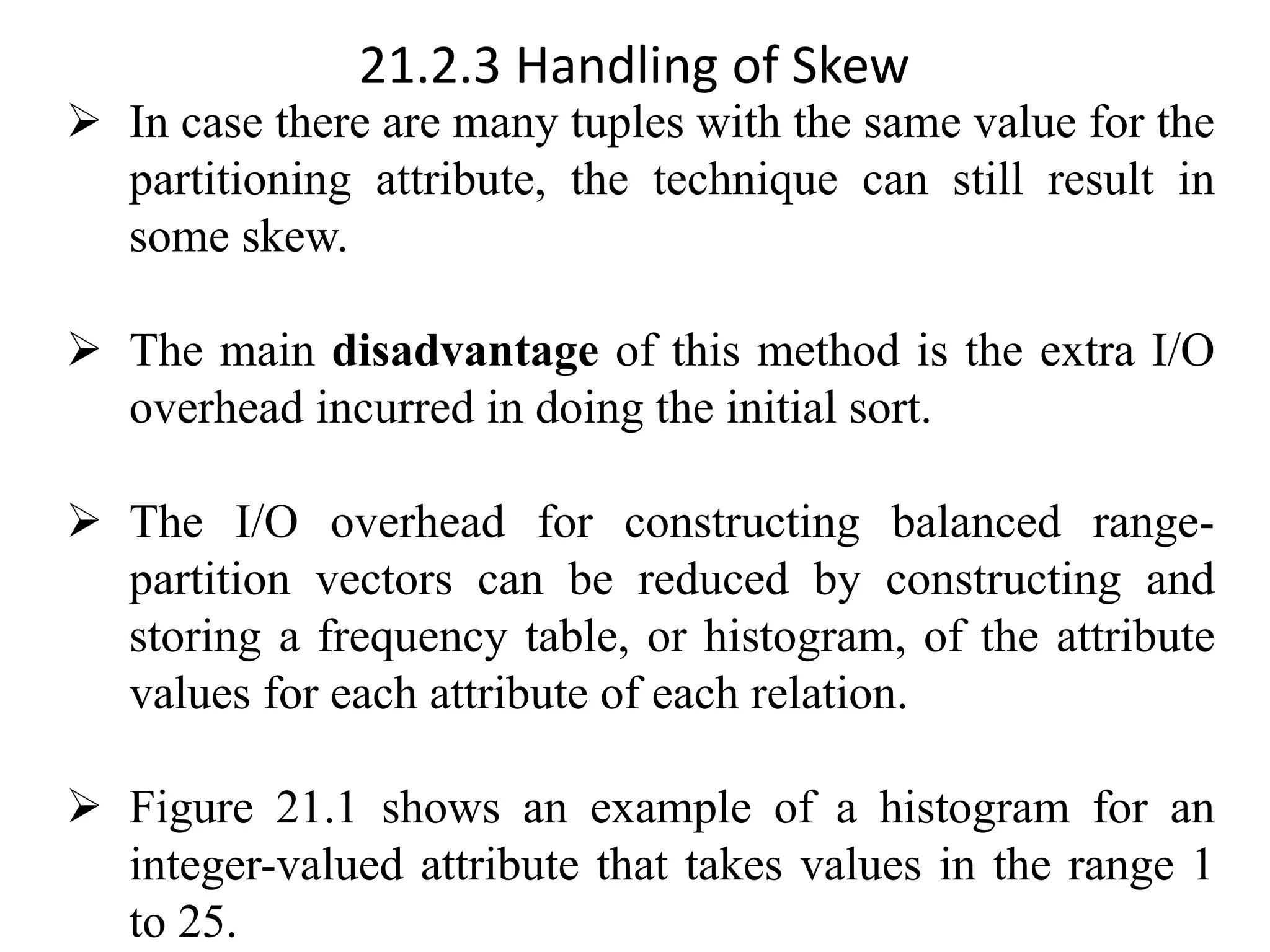 21.2.3 Handling of Skew ➢ In case there are many tuples with the same value for the partitioning attribute, the technique can still result in some skew. ➢ The main disadvantage of this method is the extra I/O overhead incurred in doing the initial sort. ➢ The I/O overhead for constructing balanced range- partition vectors can be reduced by constructing and storing a frequency table, or histogram, of the attribute values for each attribute of each relation. ➢ Figure 21.1 shows an example of a histogram for an integer-valued attribute that takes values in the range 1 to 25. 