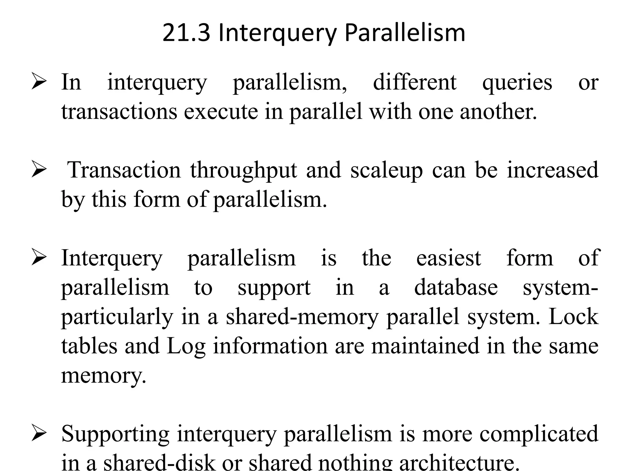 21.3 Interquery Parallelism ➢ In interquery parallelism, different queries or transactions execute in parallel with one another. ➢ Transaction throughput and scaleup can be increased by this form of parallelism. ➢ Interquery parallelism is the easiest form of parallelism to support in a database system- particularly in a shared-memory parallel system. Lock tables and Log information are maintained in the same memory. ➢ Supporting interquery parallelism is more complicated in a shared-disk or shared nothing architecture. 