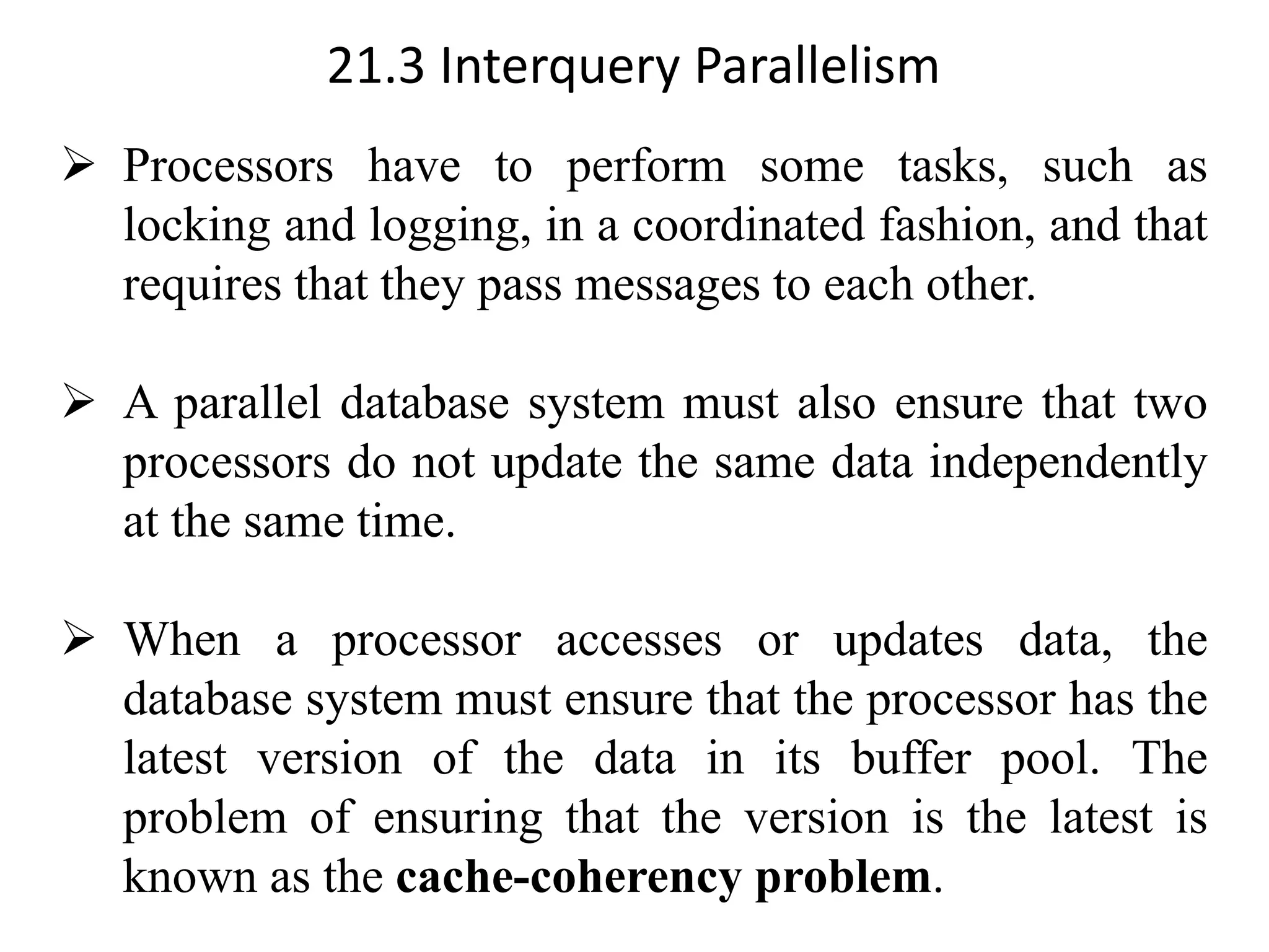 21.3 Interquery Parallelism ➢ Processors have to perform some tasks, such as locking and logging, in a coordinated fashion, and that requires that they pass messages to each other. ➢ A parallel database system must also ensure that two processors do not update the same data independently at the same time. ➢ When a processor accesses or updates data, the database system must ensure that the processor has the latest version of the data in its buffer pool. The problem of ensuring that the version is the latest is known as the cache-coherency problem. 