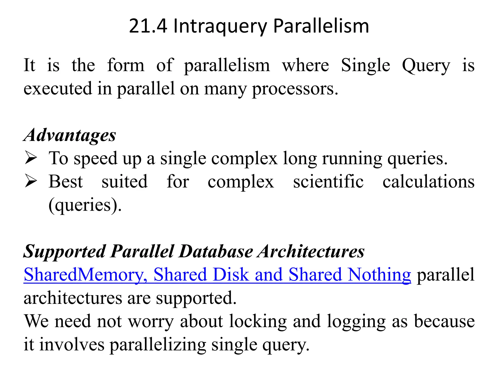 21.4 Intraquery Parallelism It is the form of parallelism where Single Query is executed in parallel on many processors. Advantages ➢ To speed up a single complex long running queries. ➢ Best suited for complex scientific calculations (queries). Supported Parallel Database Architectures SharedMemory, Shared Disk and Shared Nothing parallel architectures are supported. We need not worry about locking and logging as because it involves parallelizing single query. 