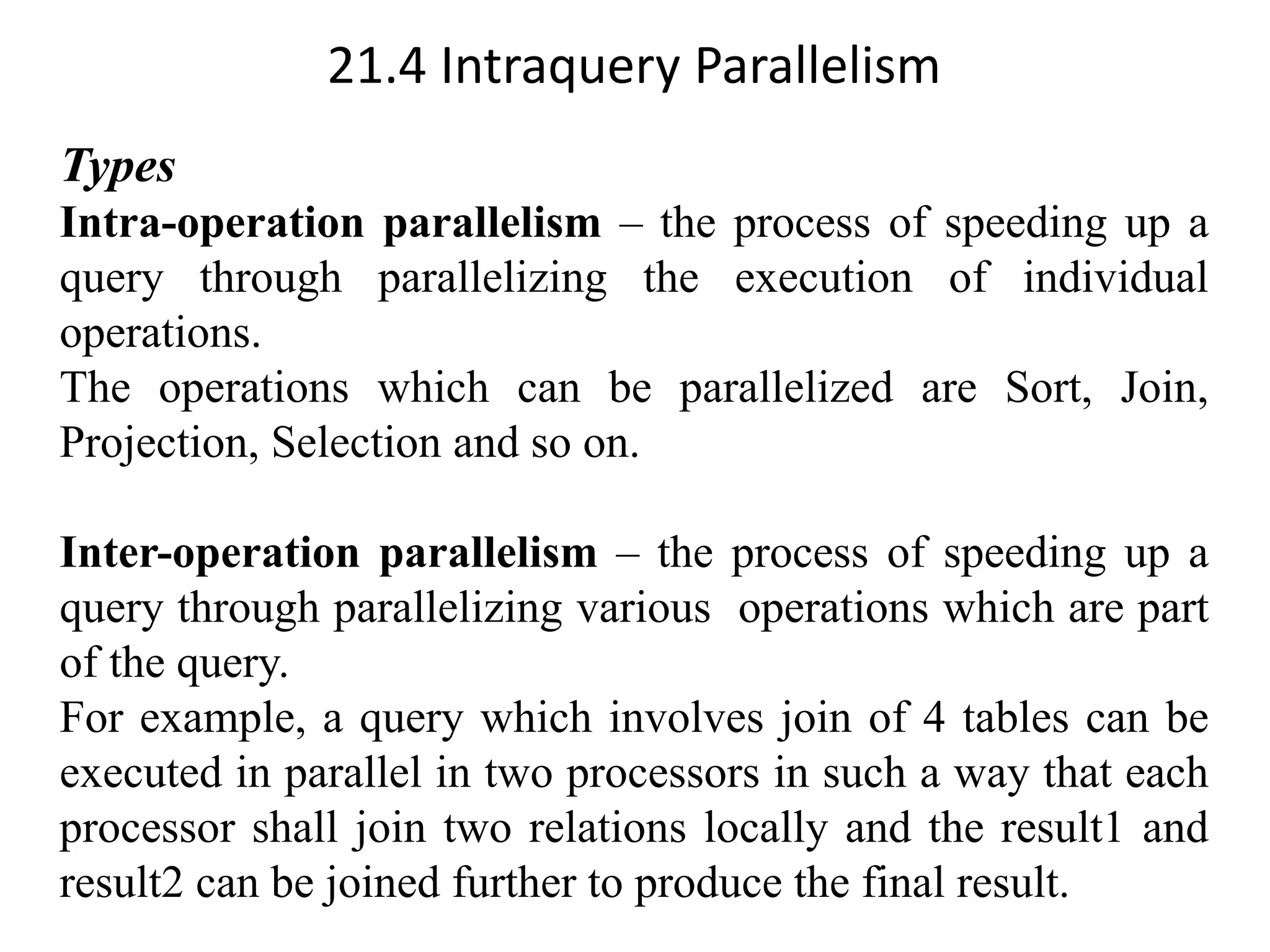 21.4 Intraquery Parallelism Types Intra-operation parallelism – the process of speeding up a query through parallelizing the execution of individual operations. The operations which can be parallelized are Sort, Join, Projection, Selection and so on. Inter-operation parallelism – the process of speeding up a query through parallelizing various operations which are part of the query. For example, a query which involves join of 4 tables can be executed in parallel in two processors in such a way that each processor shall join two relations locally and the result1 and result2 can be joined further to produce the final result. 