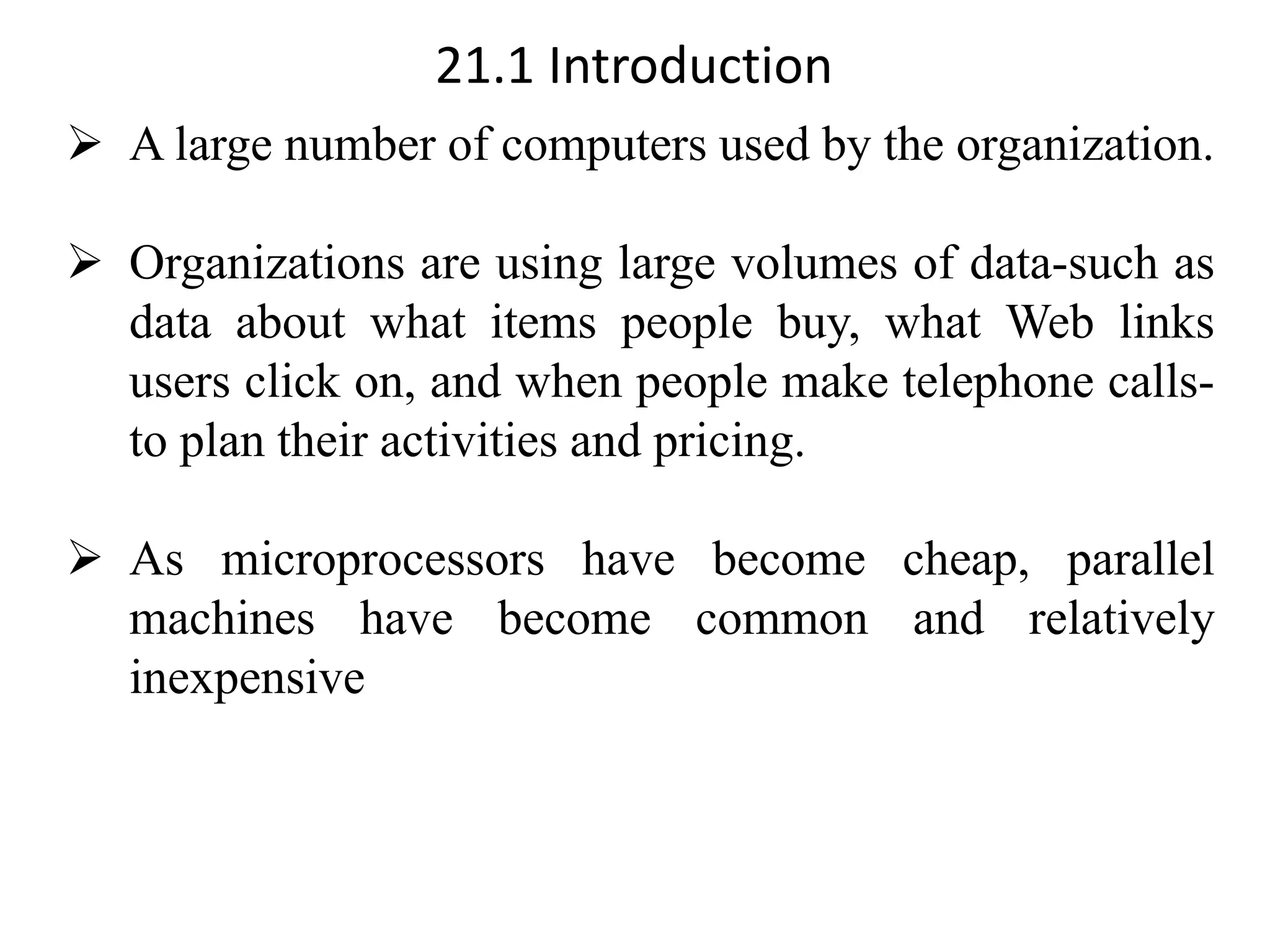 21.1 Introduction ➢ A large number of computers used by the organization. ➢ Organizations are using large volumes of data-such as data about what items people buy, what Web links users click on, and when people make telephone calls- to plan their activities and pricing. ➢ As microprocessors have become cheap, parallel machines have become common and relatively inexpensive 