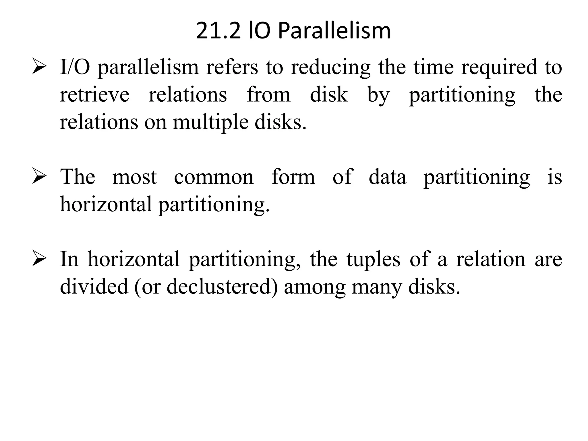 21.2 lO Parallelism ➢ I/O parallelism refers to reducing the time required to retrieve relations from disk by partitioning the relations on multiple disks. ➢ The most common form of data partitioning is horizontal partitioning. ➢ In horizontal partitioning, the tuples of a relation are divided (or declustered) among many disks. 