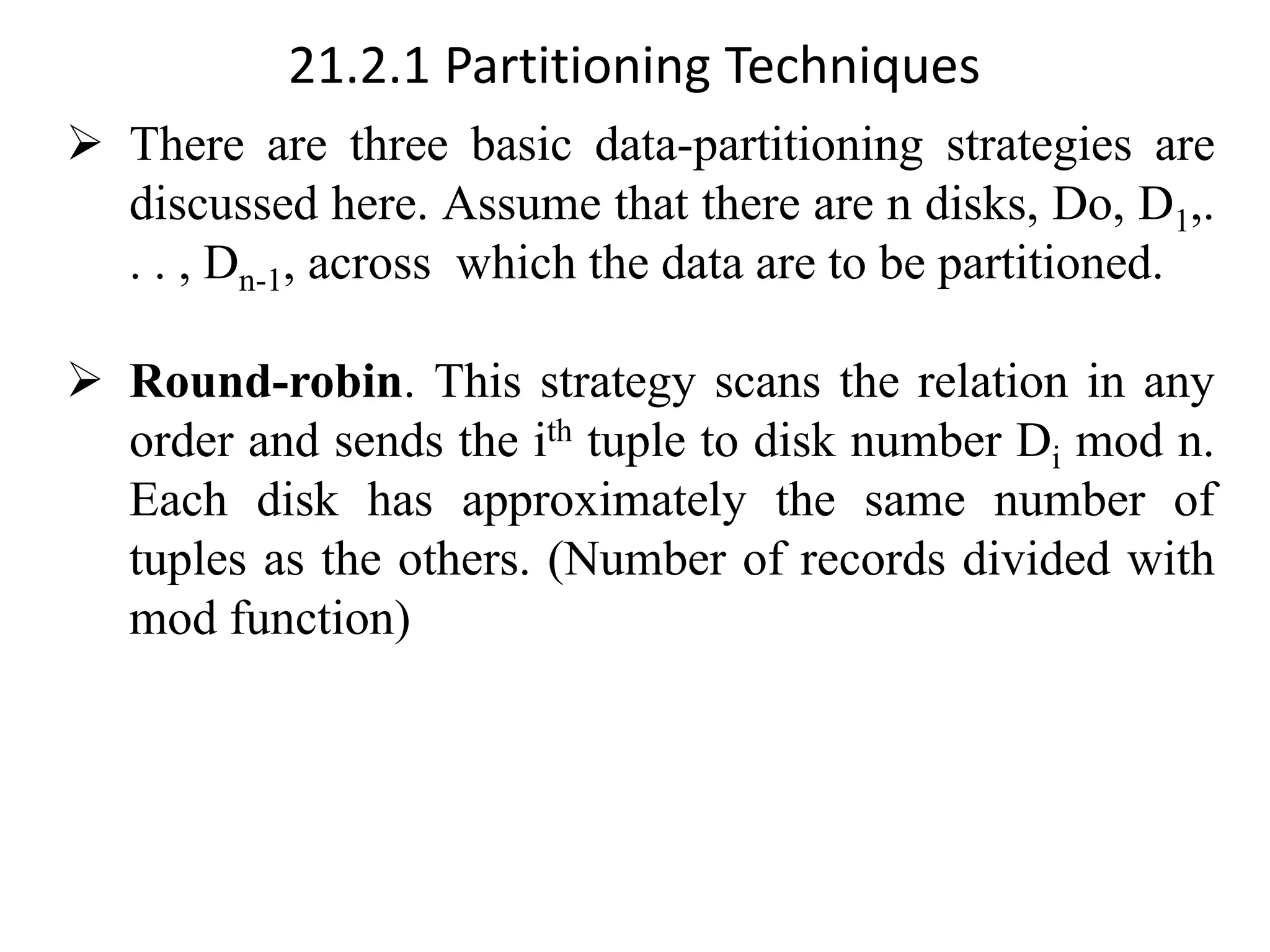 21.2.1 Partitioning Techniques ➢ There are three basic data-partitioning strategies are discussed here. Assume that there are n disks, Do, D1,. . . , Dn-1, across which the data are to be partitioned. ➢ Round-robin. This strategy scans the relation in any order and sends the ith tuple to disk number Di mod n. Each disk has approximately the same number of tuples as the others. (Number of records divided with mod function) 