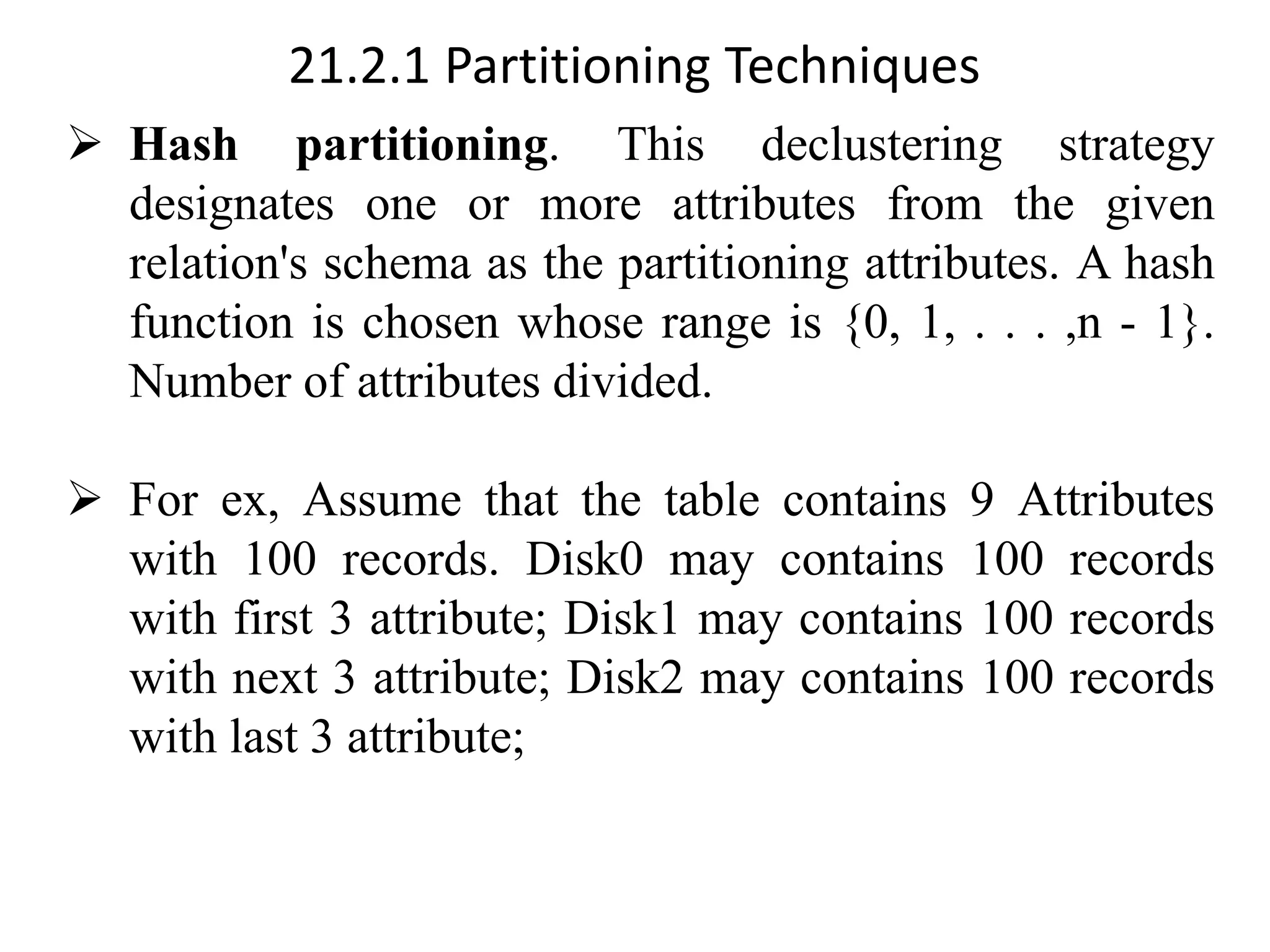 21.2.1 Partitioning Techniques ➢ Hash partitioning. This declustering strategy designates one or more attributes from the given relation's schema as the partitioning attributes. A hash function is chosen whose range is {0, 1, . . . ,n - 1}. Number of attributes divided. ➢ For ex, Assume that the table contains 9 Attributes with 100 records. Disk0 may contains 100 records with first 3 attribute; Disk1 may contains 100 records with next 3 attribute; Disk2 may contains 100 records with last 3 attribute; 