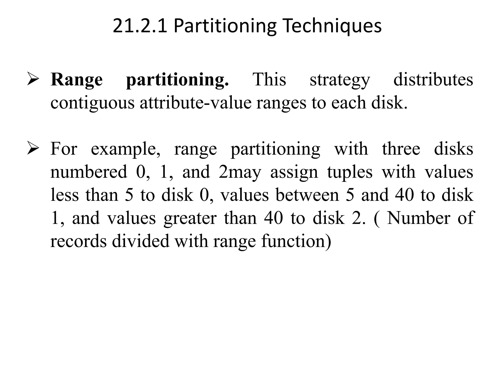 21.2.1 Partitioning Techniques ➢ Range partitioning. This strategy distributes contiguous attribute-value ranges to each disk. ➢ For example, range partitioning with three disks numbered 0, 1, and 2may assign tuples with values less than 5 to disk 0, values between 5 and 40 to disk 1, and values greater than 40 to disk 2. ( Number of records divided with range function) 