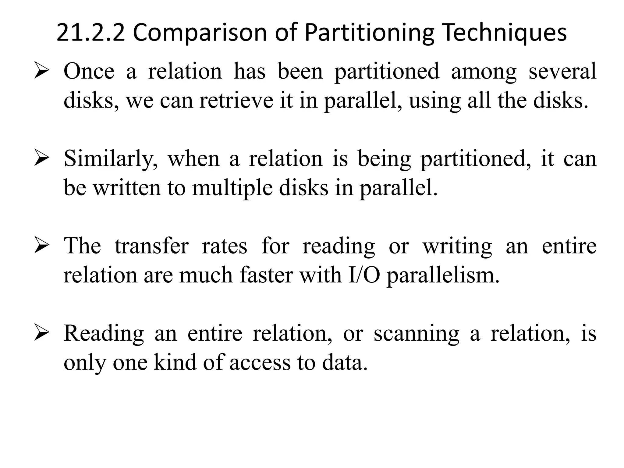 21.2.2 Comparison of Partitioning Techniques ➢ Once a relation has been partitioned among several disks, we can retrieve it in parallel, using all the disks. ➢ Similarly, when a relation is being partitioned, it can be written to multiple disks in parallel. ➢ The transfer rates for reading or writing an entire relation are much faster with I/O parallelism. ➢ Reading an entire relation, or scanning a relation, is only one kind of access to data. 
