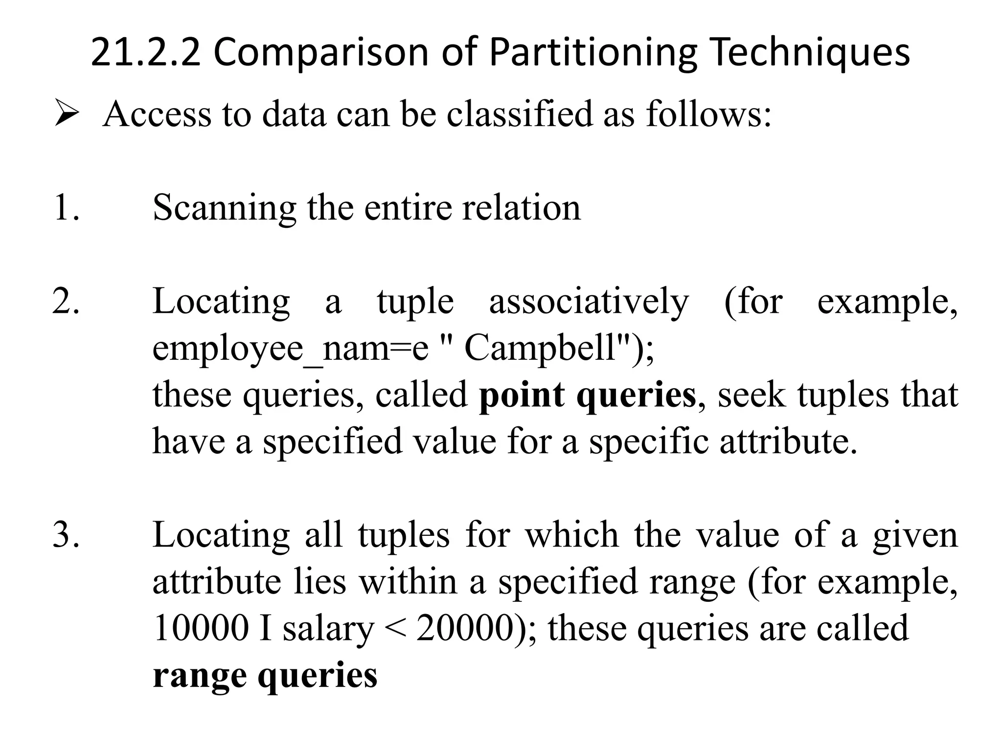 21.2.2 Comparison of Partitioning Techniques ➢ Access to data can be classified as follows: 1. Scanning the entire relation 2. Locating a tuple associatively (for example, employee_nam=e " Campbell"); these queries, called point queries, seek tuples that have a specified value for a specific attribute. 3. Locating all tuples for which the value of a given attribute lies within a specified range (for example, 10000 I salary < 20000); these queries are called range queries 