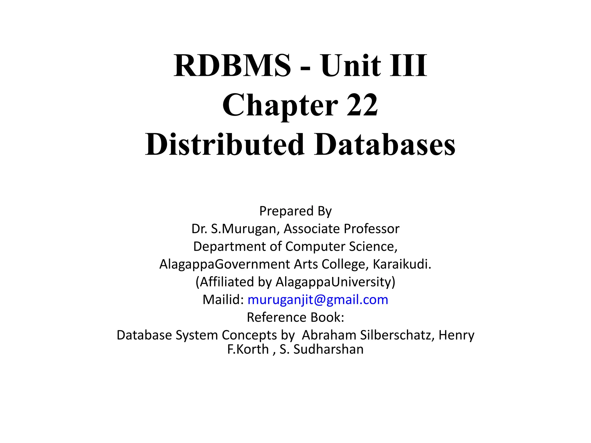 RDBMS - Unit III
Chapter 22
Distributed Databases
Prepared By
Dr. S.Murugan, Associate Professor
Department of Computer Science,
AlagappaGovernment Arts College, Karaikudi.
(Affiliated by AlagappaUniversity)
Mailid: muruganjit@gmail.com
Reference Book:
Database System Concepts by Abraham Silberschatz, Henry
F.Korth , S. Sudharshan
 