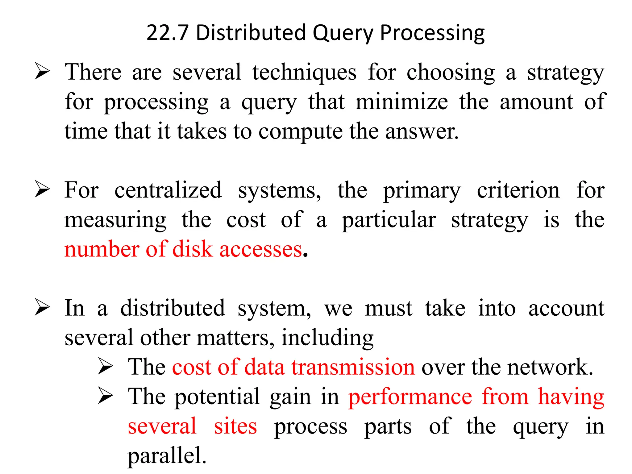 22.7 Distributed Query Processing
➢ There are several techniques for choosing a strategy
for processing a query that minimize the amount of
time that it takes to compute the answer.
➢ For centralized systems, the primary criterion for
measuring the cost of a particular strategy is the
number of disk accesses.
➢ In a distributed system, we must take into account
several other matters, including
➢ The cost of data transmission over the network.
➢ The potential gain in performance from having
several sites process parts of the query in
parallel.
 