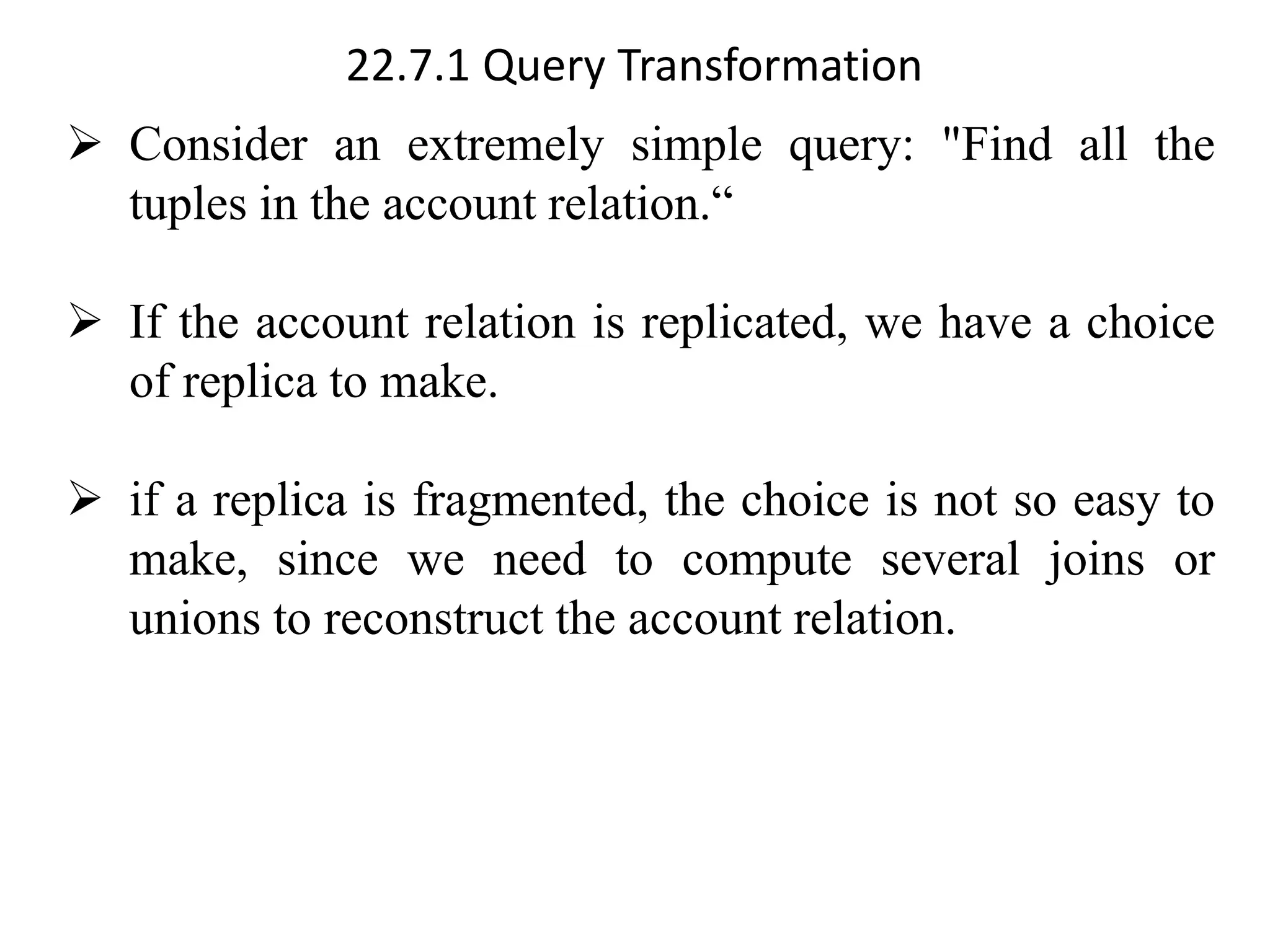 22.7.1 Query Transformation
➢ Consider an extremely simple query: "Find all the
tuples in the account relation.“
➢ If the account relation is replicated, we have a choice
of replica to make.
➢ if a replica is fragmented, the choice is not so easy to
make, since we need to compute several joins or
unions to reconstruct the account relation.
 