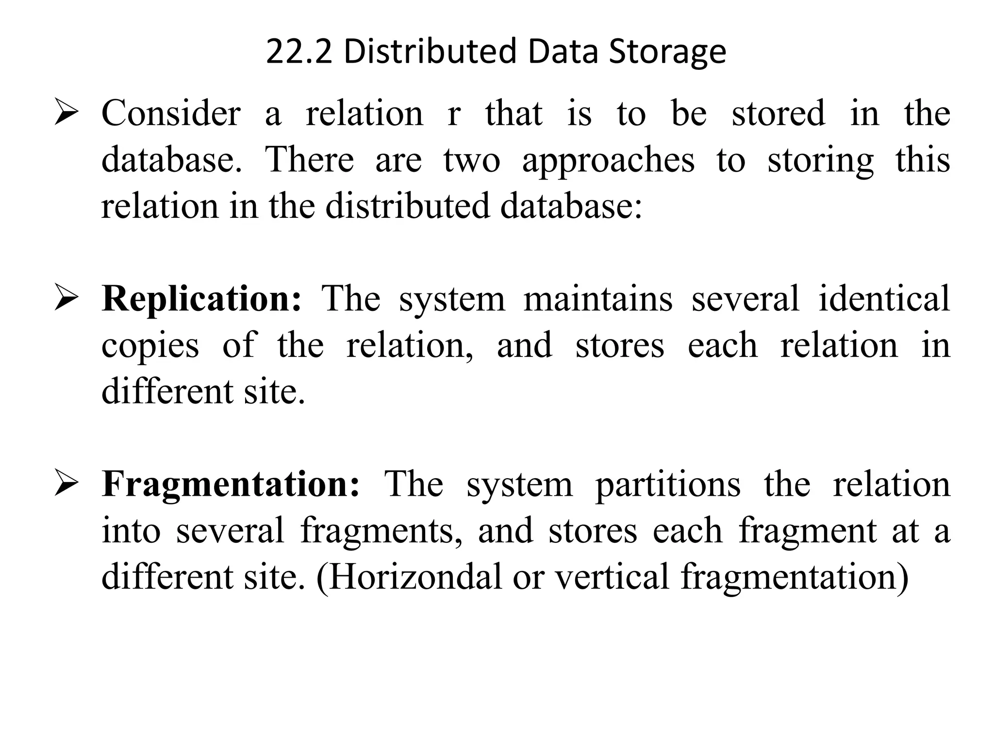 22.2 Distributed Data Storage
➢ Consider a relation r that is to be stored in the
database. There are two approaches to storing this
relation in the distributed database:
➢ Replication: The system maintains several identical
copies of the relation, and stores each relation in
different site.
➢ Fragmentation: The system partitions the relation
into several fragments, and stores each fragment at a
different site. (Horizondal or vertical fragmentation)
 