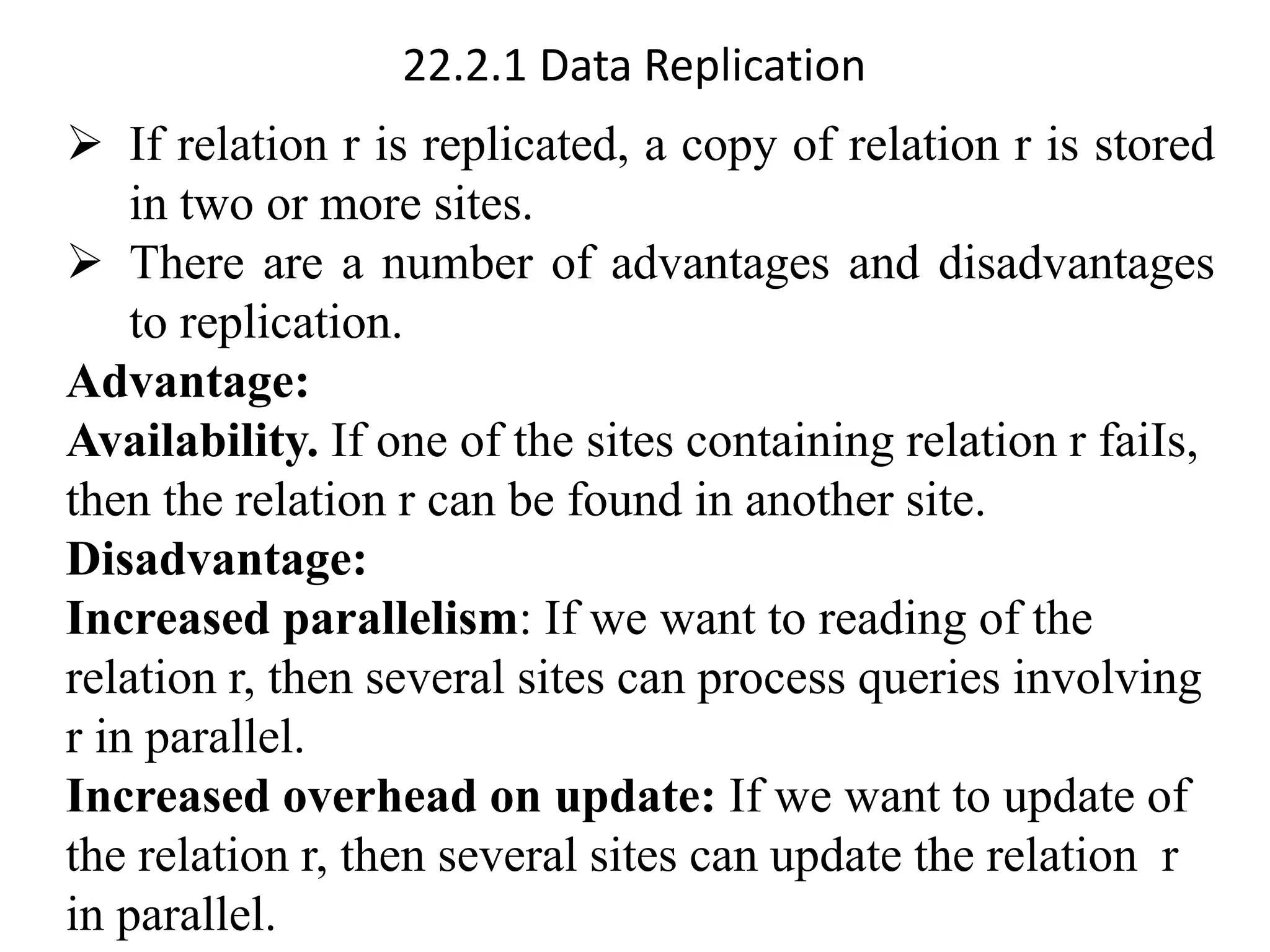22.2.1 Data Replication
➢ If relation r is replicated, a copy of relation r is stored
in two or more sites.
➢ There are a number of advantages and disadvantages
to replication.
Advantage:
Availability. If one of the sites containing relation r faiIs,
then the relation r can be found in another site.
Disadvantage:
Increased parallelism: If we want to reading of the
relation r, then several sites can process queries involving
r in parallel.
Increased overhead on update: If we want to update of
the relation r, then several sites can update the relation r
in parallel.
 