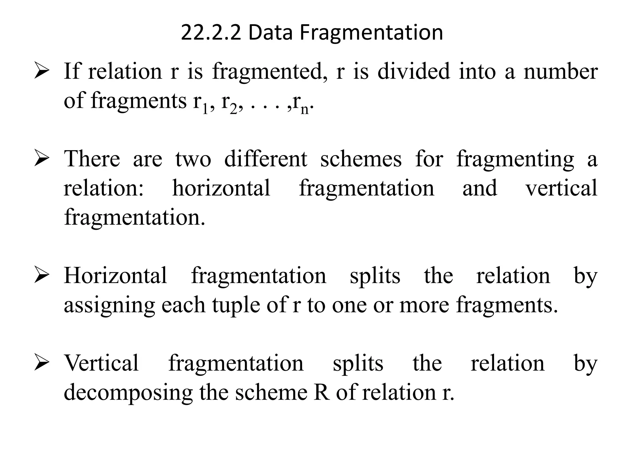 22.2.2 Data Fragmentation
➢ If relation r is fragmented, r is divided into a number
of fragments r1, r2, . . . ,rn.
➢ There are two different schemes for fragmenting a
relation: horizontal fragmentation and vertical
fragmentation.
➢ Horizontal fragmentation splits the relation by
assigning each tuple of r to one or more fragments.
➢ Vertical fragmentation splits the relation by
decomposing the scheme R of relation r.
 