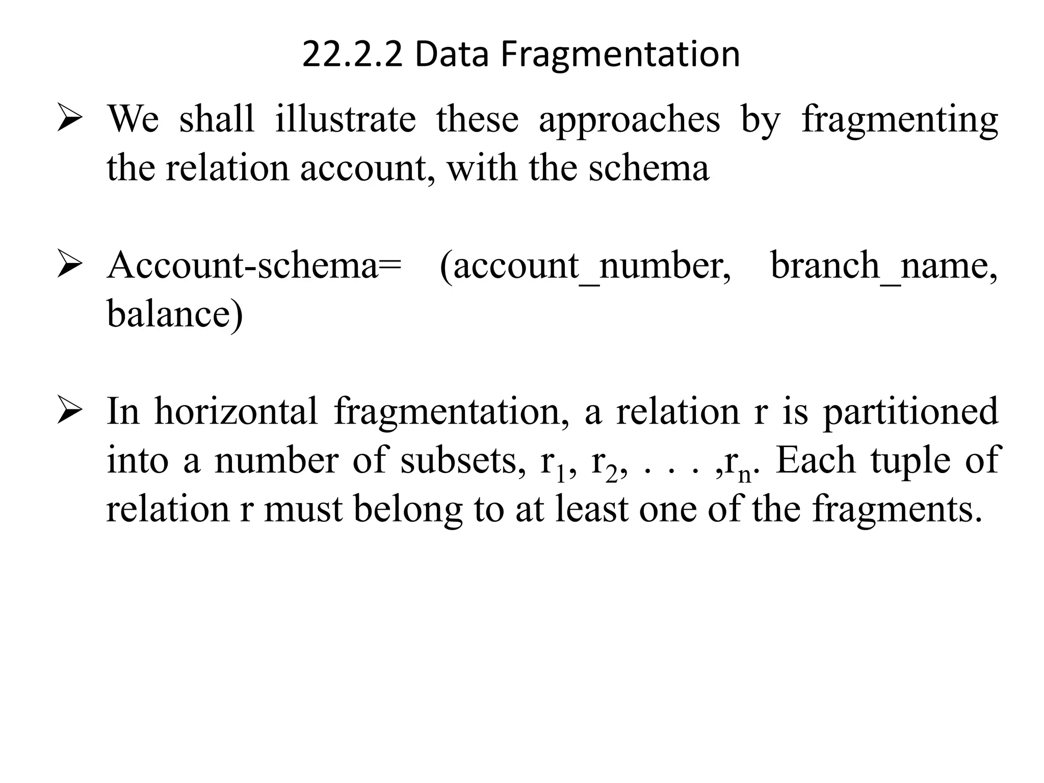 22.2.2 Data Fragmentation
➢ We shall illustrate these approaches by fragmenting
the relation account, with the schema
➢ Account-schema= (account_number, branch_name,
balance)
➢ In horizontal fragmentation, a relation r is partitioned
into a number of subsets, r1, r2, . . . ,rn. Each tuple of
relation r must belong to at least one of the fragments.
 