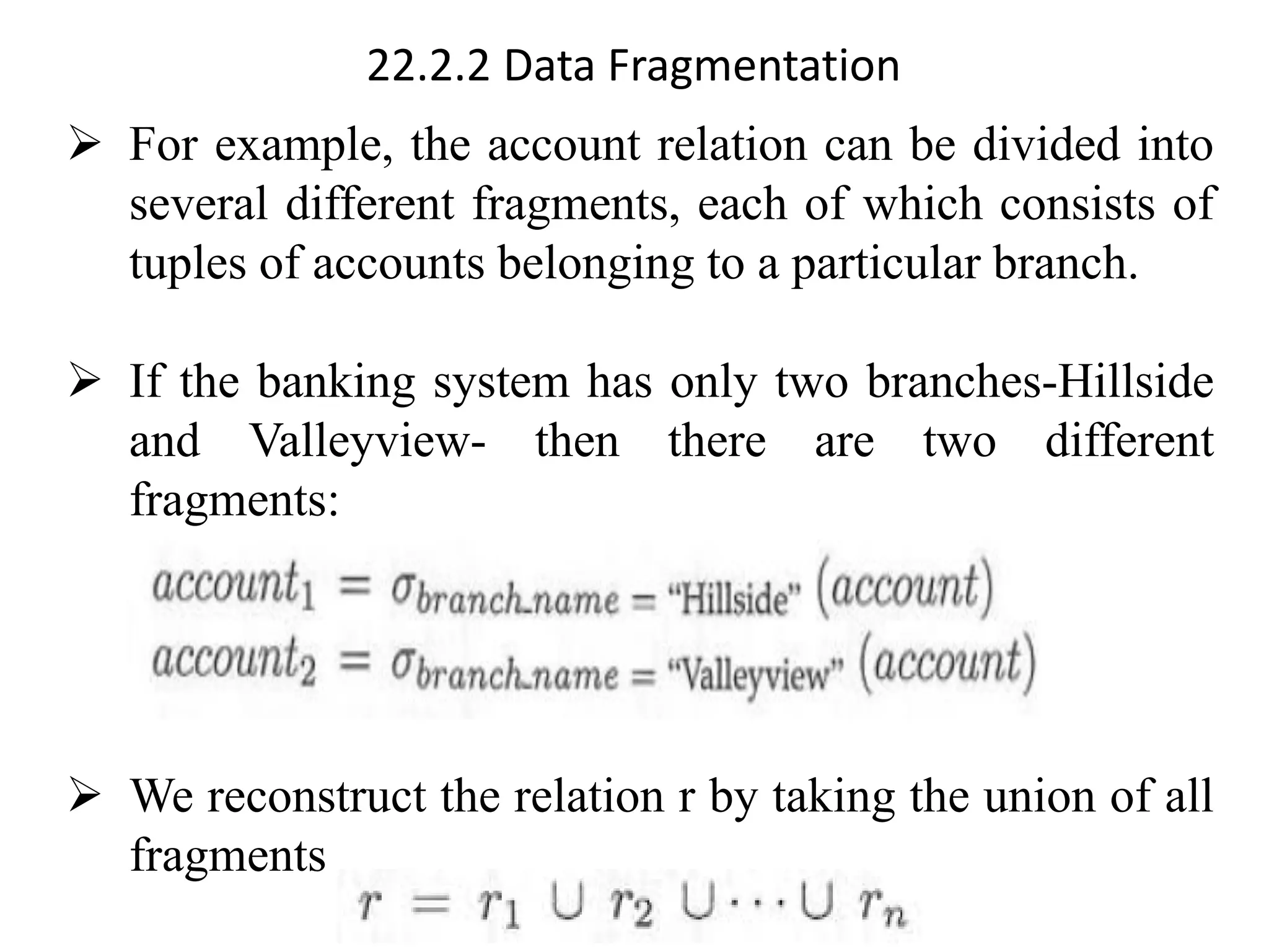 22.2.2 Data Fragmentation
➢ For example, the account relation can be divided into
several different fragments, each of which consists of
tuples of accounts belonging to a particular branch.
➢ If the banking system has only two branches-Hillside
and Valleyview- then there are two different
fragments:
➢ We reconstruct the relation r by taking the union of all
fragments
 