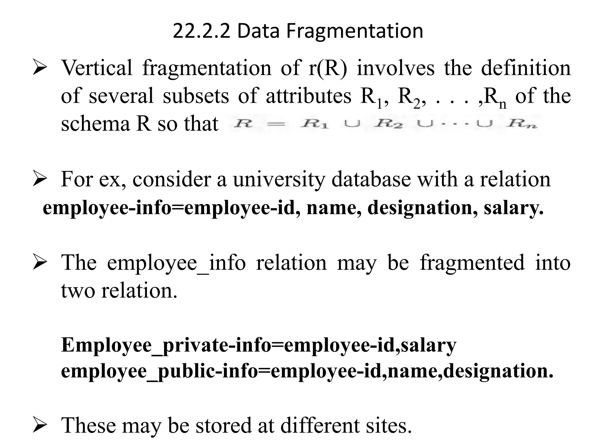 22.2.2 Data Fragmentation
➢ Vertical fragmentation of r(R) involves the definition
of several subsets of attributes R1, R2, . . . ,Rn of the
schema R so that
➢ For ex, consider a university database with a relation
employee-info=employee-id, name, designation, salary.
➢ The employee_info relation may be fragmented into
two relation.
Employee_private-info=employee-id,salary
employee_public-info=employee-id,name,designation.
➢ These may be stored at different sites.
 