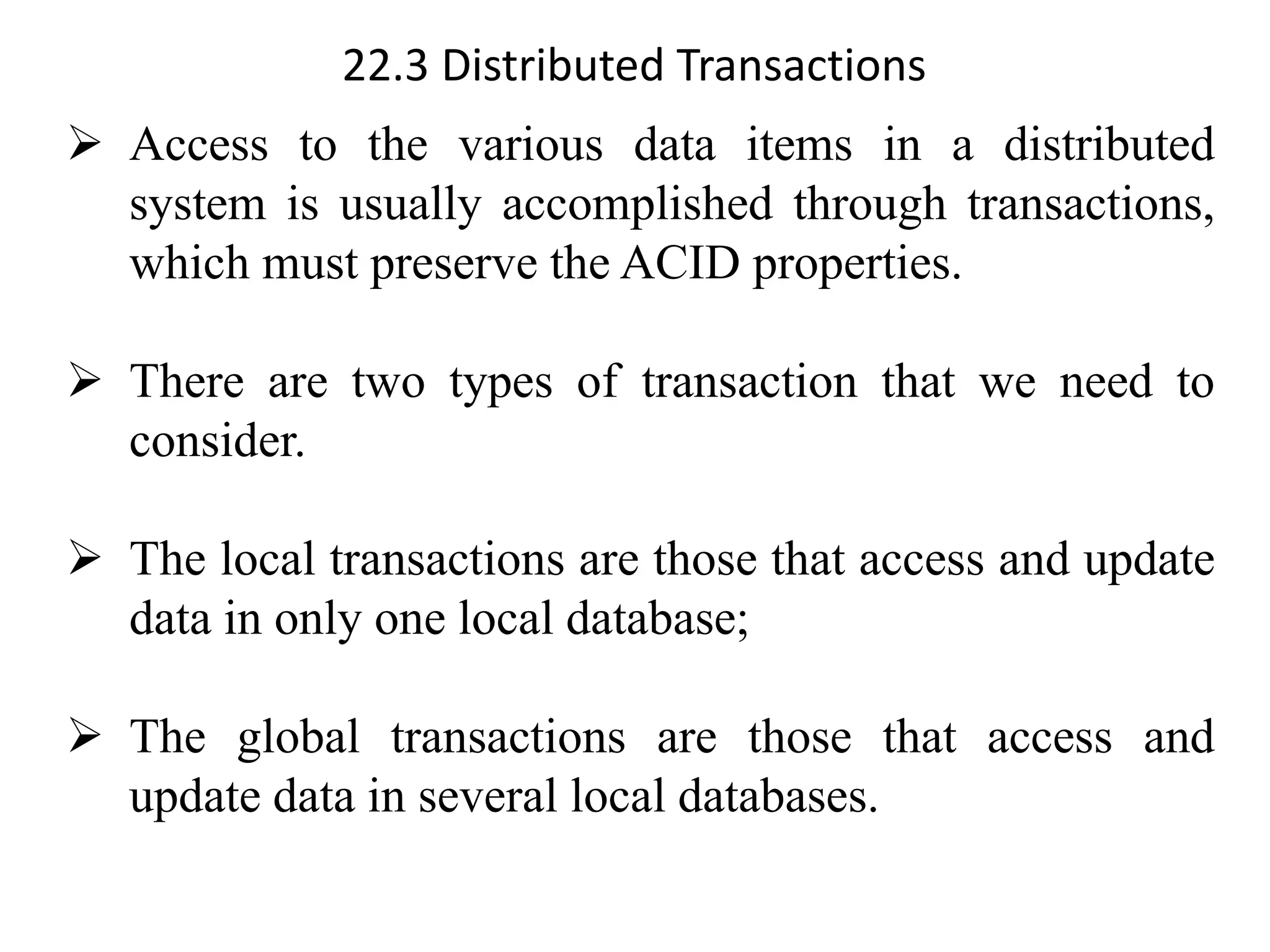 22.3 Distributed Transactions
➢ Access to the various data items in a distributed
system is usually accomplished through transactions,
which must preserve the ACID properties.
➢ There are two types of transaction that we need to
consider.
➢ The local transactions are those that access and update
data in only one local database;
➢ The global transactions are those that access and
update data in several local databases.
 